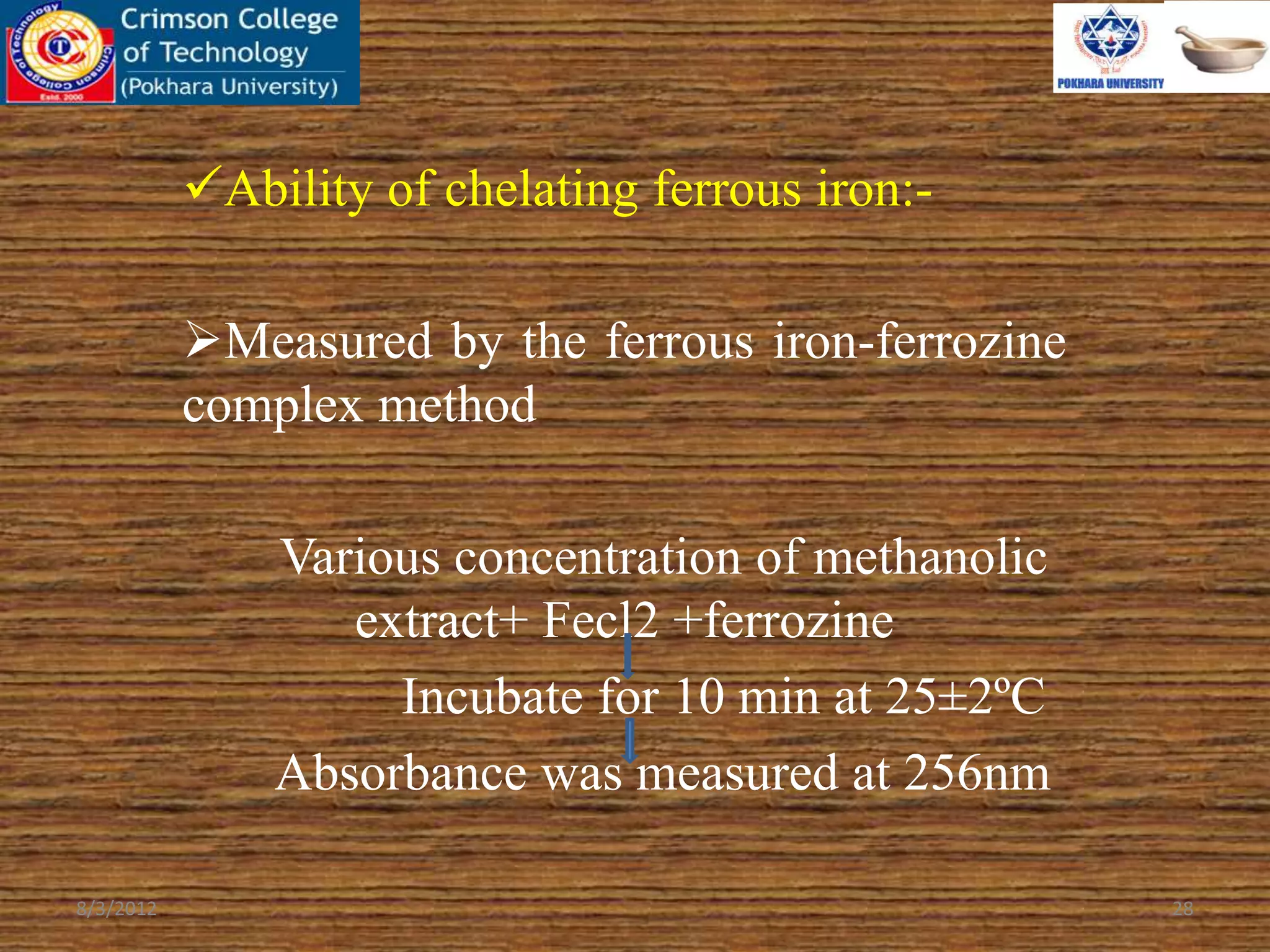 Ability of chelating ferrous iron:-
Measured by the ferrous iron-ferrozine
complex method
Various concentration of methanolic
extract+ Fecl2 +ferrozine
Incubate for 10 min at 25±2ºC
Absorbance was measured at 256nm
8/3/2012 28
 