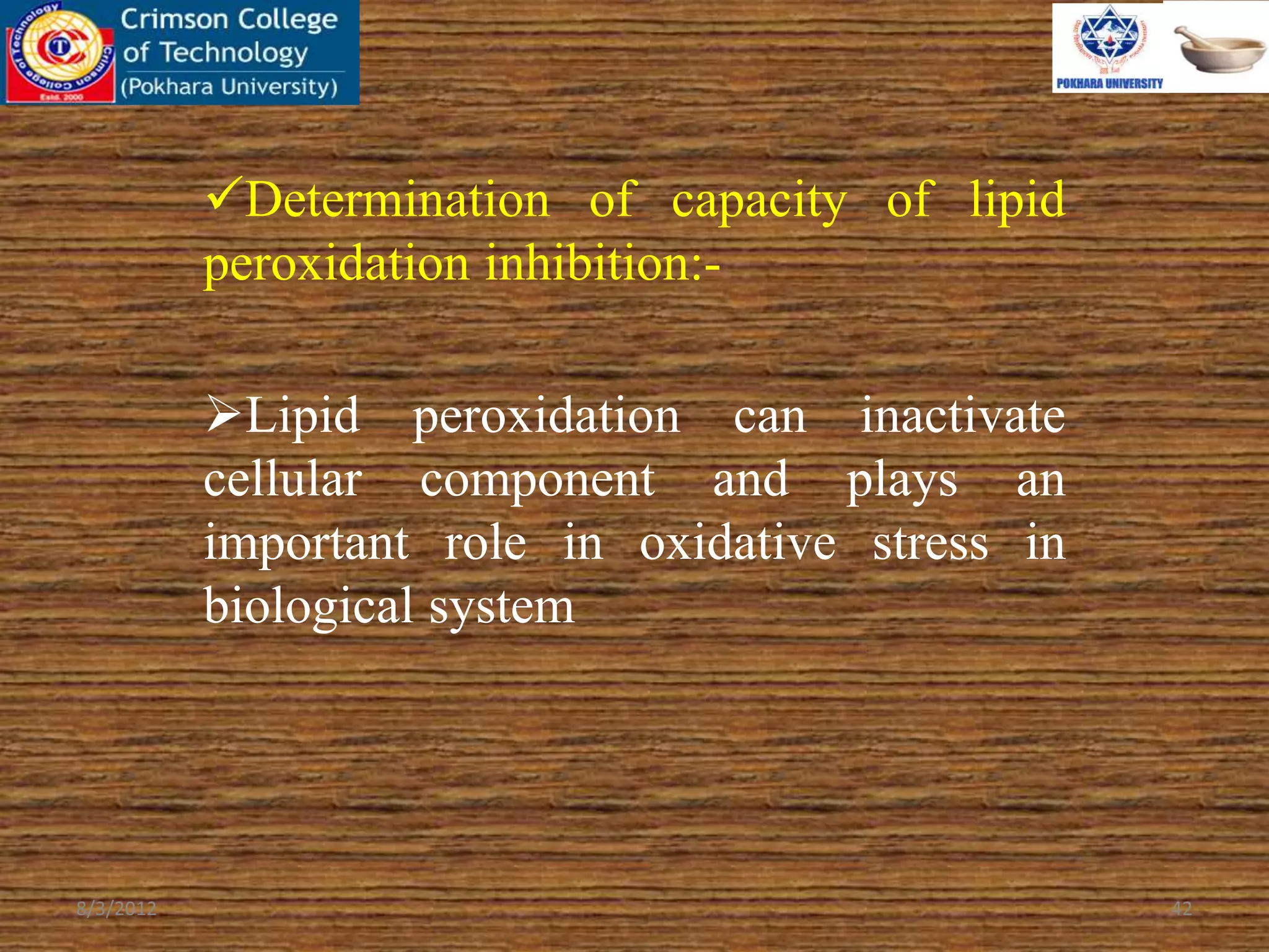 Determination of capacity of lipid
peroxidation inhibition:-
Lipid peroxidation can inactivate
cellular component and plays an
important role in oxidative stress in
biological system
8/3/2012 42
 