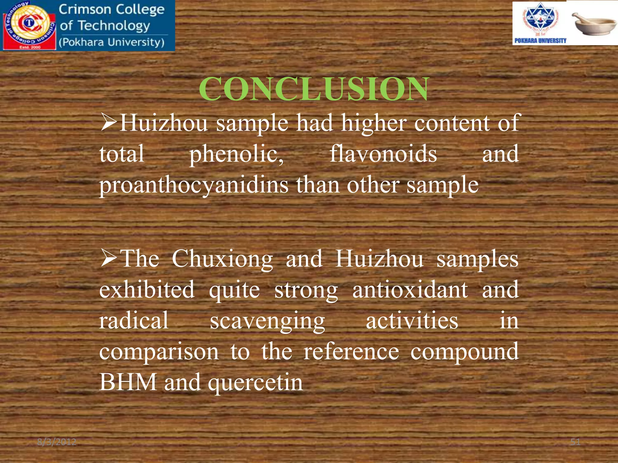 CONCLUSION
Huizhou sample had higher content of
total phenolic, flavonoids and
proanthocyanidins than other sample
The Chuxiong and Huizhou samples
exhibited quite strong antioxidant and
radical scavenging activities in
comparison to the reference compound
BHM and quercetin
8/3/2012 51
 