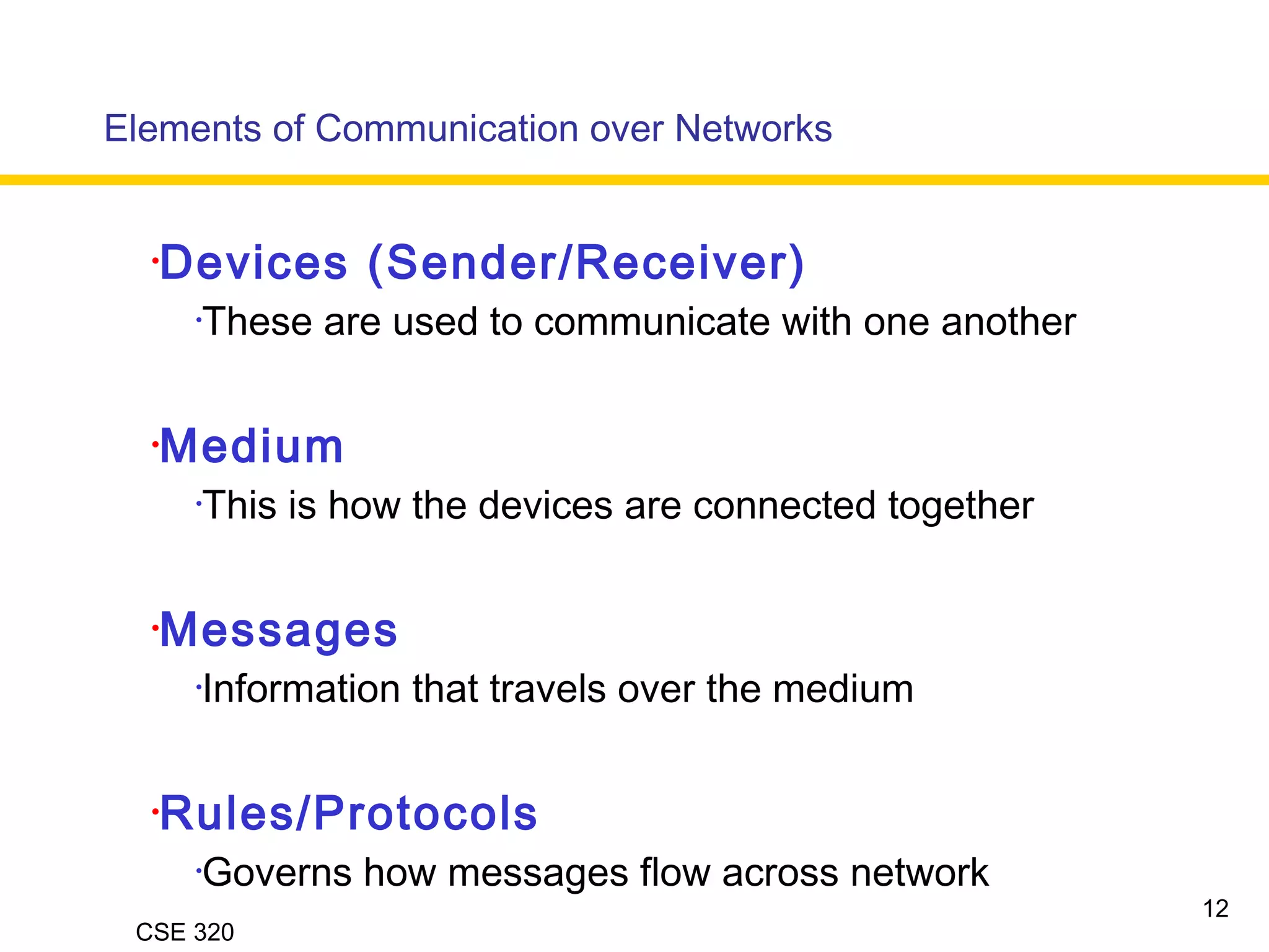 CSE 320
•Devices (Sender/Receiver)
•These are used to communicate with one another
•Medium
•This is how the devices are connected together
•Messages
•Information that travels over the medium
•Rules/Protocols
•Governs how messages flow across network
Elements of Communication over Networks
12
 