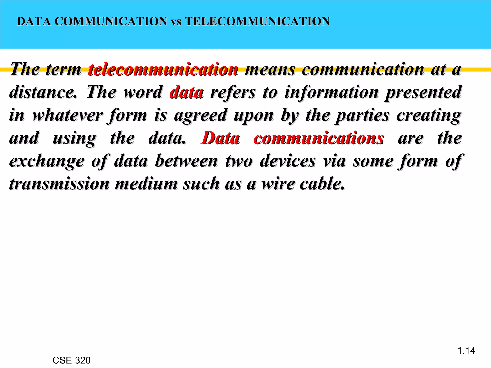 CSE 320
1.14
DATA COMMUNICATION vs TELECOMMUNICATIONDATA COMMUNICATION vs TELECOMMUNICATION
The termThe term telecommunicationtelecommunication means communication at ameans communication at a
distance. The worddistance. The word datadata refers to information presentedrefers to information presented
in whatever form is agreed upon by the parties creatingin whatever form is agreed upon by the parties creating
and using the data.and using the data. Data communicationsData communications are theare the
exchange of data between two devices via some form ofexchange of data between two devices via some form of
transmission medium such as a wire cable.transmission medium such as a wire cable.
 