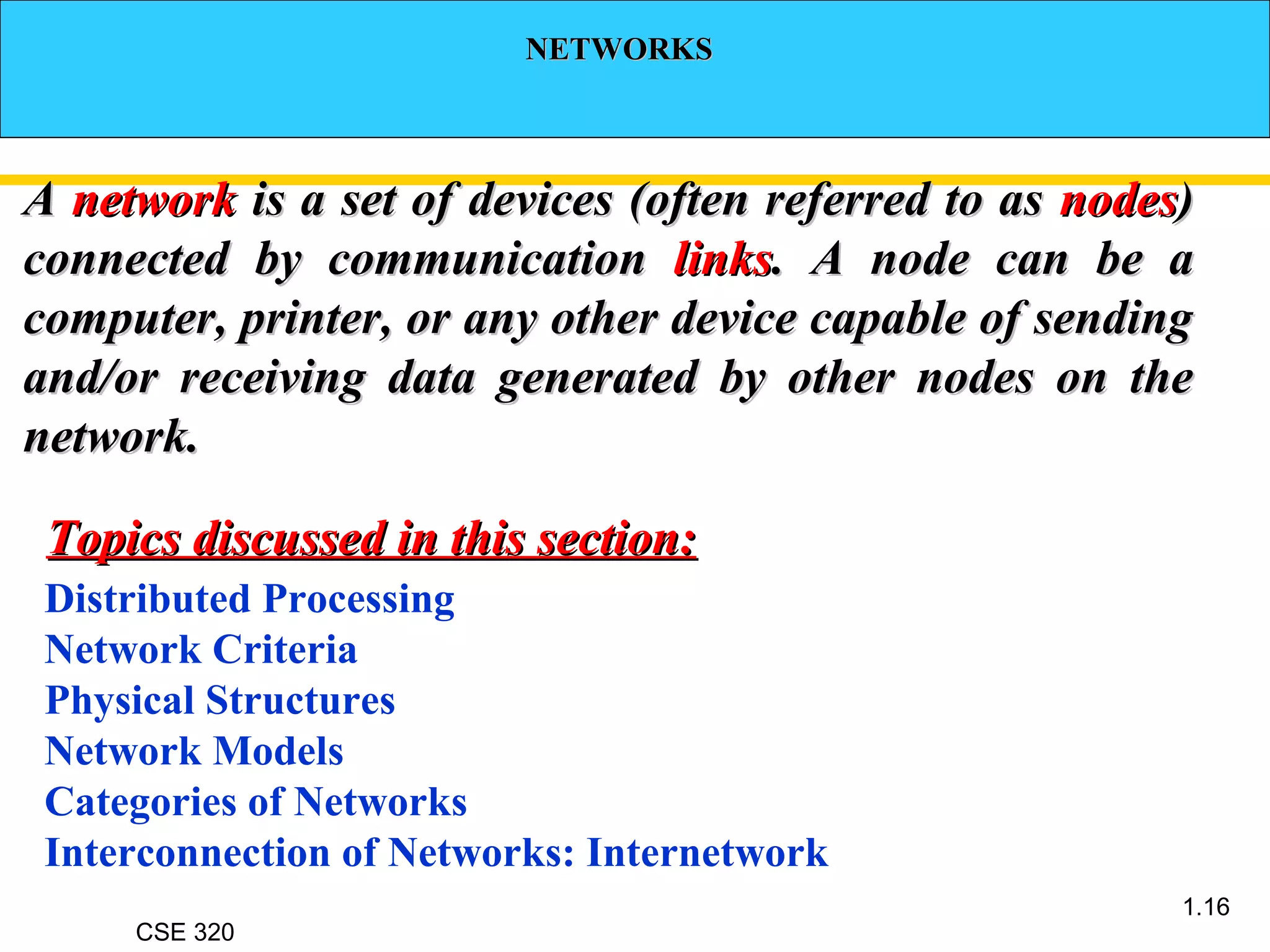 CSE 320
1.16
NETWORKSNETWORKS
AA networknetwork is a set of devices (often referred to asis a set of devices (often referred to as nodesnodes))
connected by communicationconnected by communication linkslinks. A node can be a. A node can be a
computer, printer, or any other device capable of sendingcomputer, printer, or any other device capable of sending
and/or receiving data generated by other nodes on theand/or receiving data generated by other nodes on the
network.network.
Distributed Processing
Network Criteria
Physical Structures
Network Models
Categories of Networks
Interconnection of Networks: Internetwork
Topics discussed in this section:Topics discussed in this section:
 