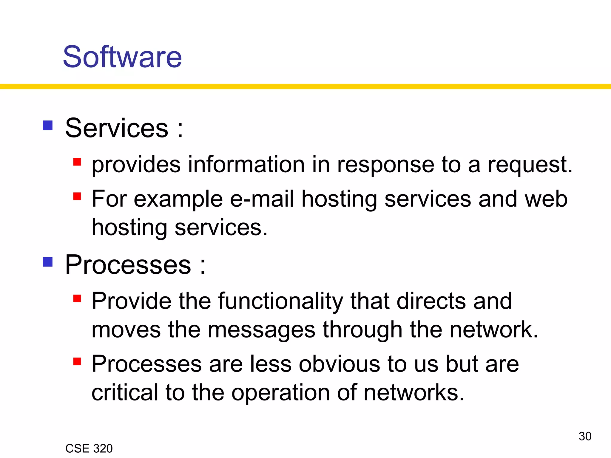 CSE 320
Software
 Services :
 provides information in response to a request.
 For example e-mail hosting services and web
hosting services.
 Processes :
 Provide the functionality that directs and
moves the messages through the network.
 Processes are less obvious to us but are
critical to the operation of networks.
30
 