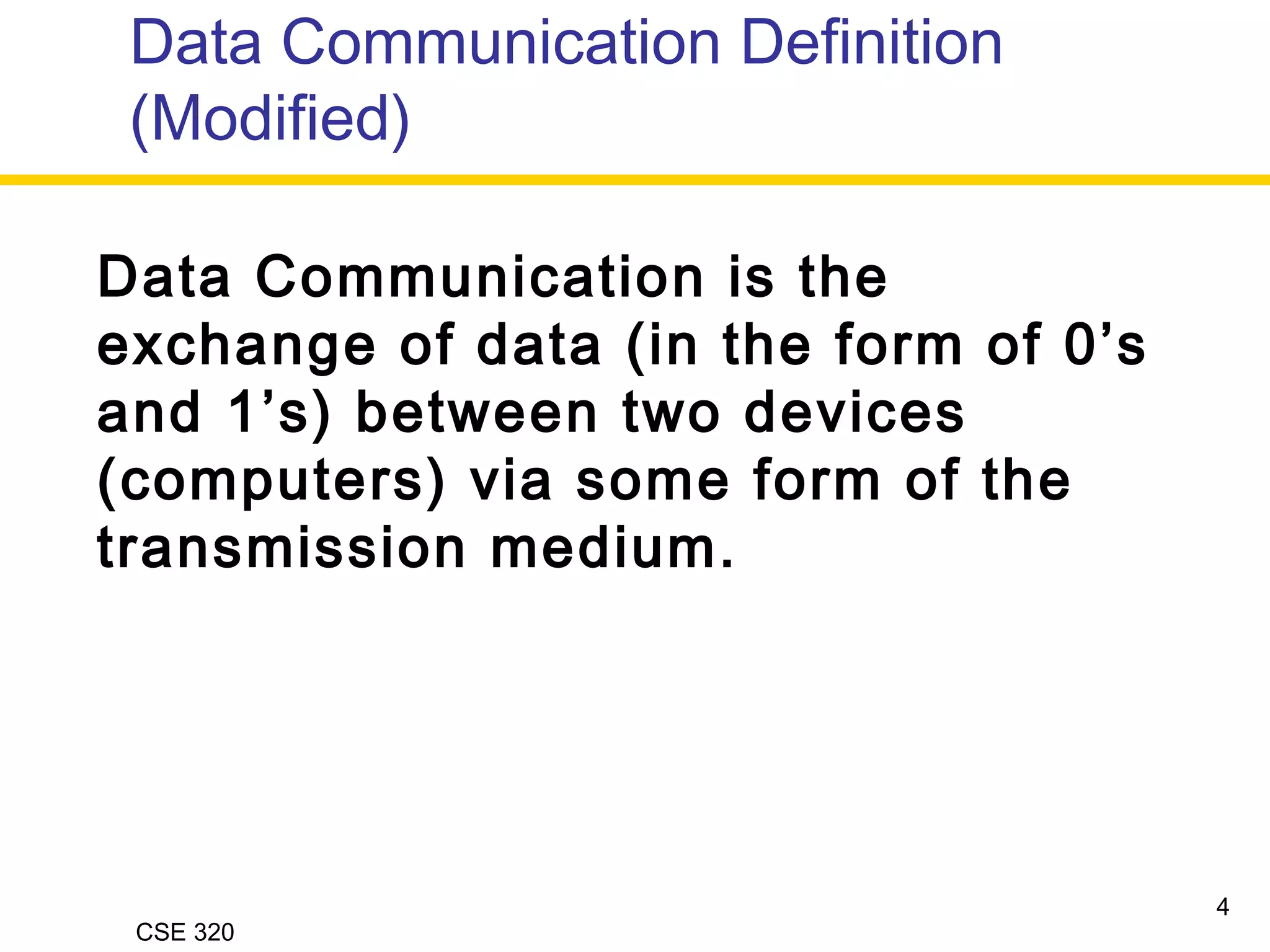 CSE 320
Data Communication Definition
(Modified)
4
Data Communication is the
exchange of data (in the form of 0’s
and 1’s) between two devices
(computers) via some form of the
transmission medium.
 