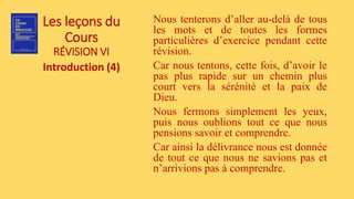 Les leçons du
Cours
RÉVISION VI
Introduction (4)
Nous tenterons d’aller au-delà de tous
les mots et de toutes les formes
particulières d’exercice pendant cette
révision.
Car nous tentons, cette fois, d’avoir le
pas plus rapide sur un chemin plus
court vers la sérénité et la paix de
Dieu.
Nous fermons simplement les yeux,
puis nous oublions tout ce que nous
pensions savoir et comprendre.
Car ainsi la délivrance nous est donnée
de tout ce que nous ne savions pas et
n’arrivions pas à comprendre.
 