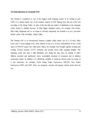 Building Services (BLD 60903) March 2017 9
2.0 Introduction to Summit USJ
The Summit is considered as one of the biggest retail shopping centers at its starting in year
1999. It is situated inside one of the business regions of UEP Subang Jaya and one of the real
townships in the Klang Valley. In spite of the fact that the number of inhabitants in the shopping
center started to diminish because of other bigger shopping centers, for example, One Utama,
Mid Valley Megamall and so on begun to develop adequately, the Summit is as yet a prevalent
historic point of the townships, Klang Valley.
The Summit USJ is an incorporated business complex which makes out of a 13-story office
tower and 17-story lodging tower, both situated on top of a 6-story retail platform. It has a retail
space of 599,474 square feet which gives offices, for example, free brought together aerating and
cooling, 24-hour security, CCTV, cafeterias and secured storm cellar stopping straights. The
shopping center has kept a high inhabitants rate during the time since its starting. It offers
different practical and unobtrusive stock, incalculable decisions of restaurant and in addition
amusement outlets. In addition, it is effortlessly available to numerous famous spots by means of
a few interstates, for example, North Klang Valley Expressway (NKVE), New Pantai
Expressway (NPE) and LDP. There are transports, taxicabs and prepare stations found close-by
too.
 