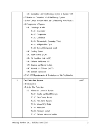 Building Services (BLD 60903) March 2017 2
4.1.4 Centralized Air-Conditioning System in Summit USJ
4.2 Benefits of Centralized Air-Conditioning System
4.3 How Chilled Water Central Air-Conditioning Plant Works?
4.4 Components of System
4.4.1 Centrifugal Chiller
4.4.1.1 Evaporator
4.4.1.2 Compressor
4.4.1.3 Condenser
4.4.1.4 Thermostatic Expansion Valve
4.4.1.5 Refrigeration Cycle
4.4.1.6 Type of Refrigerant Used
4.4.2 Cooling Tower
4.4.3 Fan Coil Unit (FCU)
4.4.4 Air Handling Unit (AHU)
4.4.5 Diffuser and Return Air
4.4.6 Ducting and Piping System
4.4.7 Variable Air Volume (VAV)
4.4.8 Exhaust Ventilation
4.5 MS 1525 Requirements & Regulations of Air-Conditioning
5. Fire Protection System
5.1 Introduction
5.2 Active Fire Protection
5.2.1 Alarm and Detection System
5.2.1.1 Smoke and Heat Detectors
5.2.1.2 Fire Control Room
5.2.1.3 Fire Alarm System
5.2.1.4 Manual Call Point
5.2.1.5 Alarm Bell
5.2.1.6 Fireman’s switch
5.2.1.7 Fireman Intercom Station
46-83
 