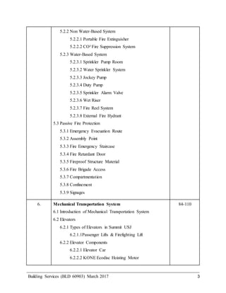 Building Services (BLD 60903) March 2017 3
5.2.2 Non Water-Based System
5.2.2.1 Portable Fire Extinguisher
5.2.2.2 CO² Fire Suppression System
5.2.3 Water-Based System
5.2.3.1 Sprinkler Pump Room
5.2.3.2 Water Sprinkler System
5.2.3.3 Jockey Pump
5.2.3.4 Duty Pump
5.2.3.5 Sprinkler Alarm Valve
5.2.3.6 Wet Riser
5.2.3.7 Fire Reel System
5.2.3.8 External Fire Hydrant
5.3 Passive Fire Protection
5.3.1 Emergency Evacuation Route
5.3.2 Assembly Point
5.3.3 Fire Emergency Staircase
5.3.4 Fire Retardant Door
5.3.5 Fireproof Structure Material
5.3.6 Fire Brigade Access
5.3.7 Compartmentation
5.3.8 Confinement
5.3.9 Signages
6. Mechanical Transportation System
6.1 Introduction of Mechanical Transportation System
6.2 Elevators
6.2.1 Types of Elevators in Summit USJ
6.2.1.1Passenger Lifts & Firefighting Lift
6.2.2 Elevator Components
6.2.2.1 Elevator Car
6.2.2.2 KONE Ecodisc Hoisting Motor
84-110
 