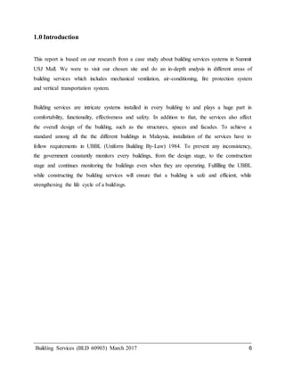 Building Services (BLD 60903) March 2017 6
1.0 Introduction
This report is based on our research from a case study about building services systems in Summit
USJ Mall. We were to visit our chosen site and do an in-depth analysis in different areas of
building services which includes mechanical ventilation, air-conditioning, fire protection system
and vertical transportation system.
Building services are intricate systems installed in every building to and plays a huge part in
comfortability, functionality, effectiveness and safety. In addition to that, the services also affect
the overall design of the building, such as the structures, spaces and facades. To achieve a
standard among all the the different buildings in Malaysia, installation of the services have to
follow requirements in UBBL (Uniform Building By-Law) 1984. To prevent any inconsistency,
the government constantly monitors every buildings, from the design stage, to the construction
stage and continues monitoring the buildings even when they are operating. Fulfilling the UBBL
while constructing the building services will ensure that a building is safe and efficient, while
strengthening the life cycle of a buildings.
 