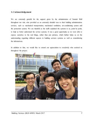 Building Services (BLD 60903) March 2017 7
1.1 Acknowledgement
We are extremely grateful for the support given by the administration of Summit Mall
throughout our visit, who provided us an extremely detailed tour to their building administrations
services, such as mechanical transportation, mechanical ventilation, air-conditioning system and
fire protection system. We are thankful as the staffs explained the systems to us, point by point,
to help us better understand the service systems. It was a great opportunity as we were able to
expose ourselves to the real things, rather than just pictures, which further helps us on the
understanding regarding different aspects in building services systems as well as remembering
the informations.
In addition to that, we would like to extend our appreciation to everybody who assisted us
throughout the project.
 