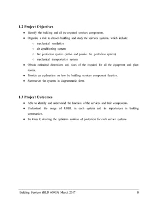 Building Services (BLD 60903) March 2017 8
1.2 Project Objectives
● Identify the building and all the required services components.
● Organize a visit to chosen building and study the services systems, which include:
○ mechanical ventilation
○ air-conditioning system
○ fire protection system (active and passive fire protection system)
○ mechanical transportation system
● Obtain estimated dimensions and sizes of the required for all the equipment and plant
rooms.
● Provide an explanation on how the building services component function.
● Summarize the systems in diagrammatic form.
1.3 Project Outcomes
● Able to identify and understand the function of the services and their components.
● Understand the usage of UBBL in each system and its importances in building
construction.
● To learn to deciding the optimum solution of protection for each service systems.
 