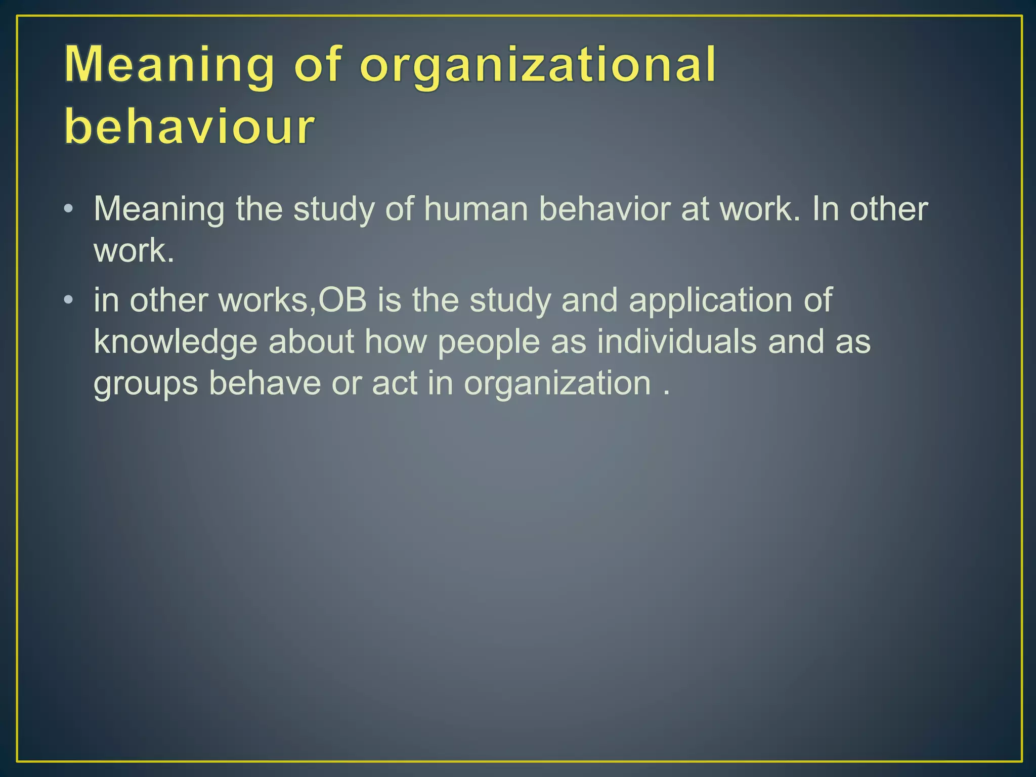 • Meaning the study of human behavior at work. In other
work.
• in other works,OB is the study and application of
knowledge about how people as individuals and as
groups behave or act in organization .
 
