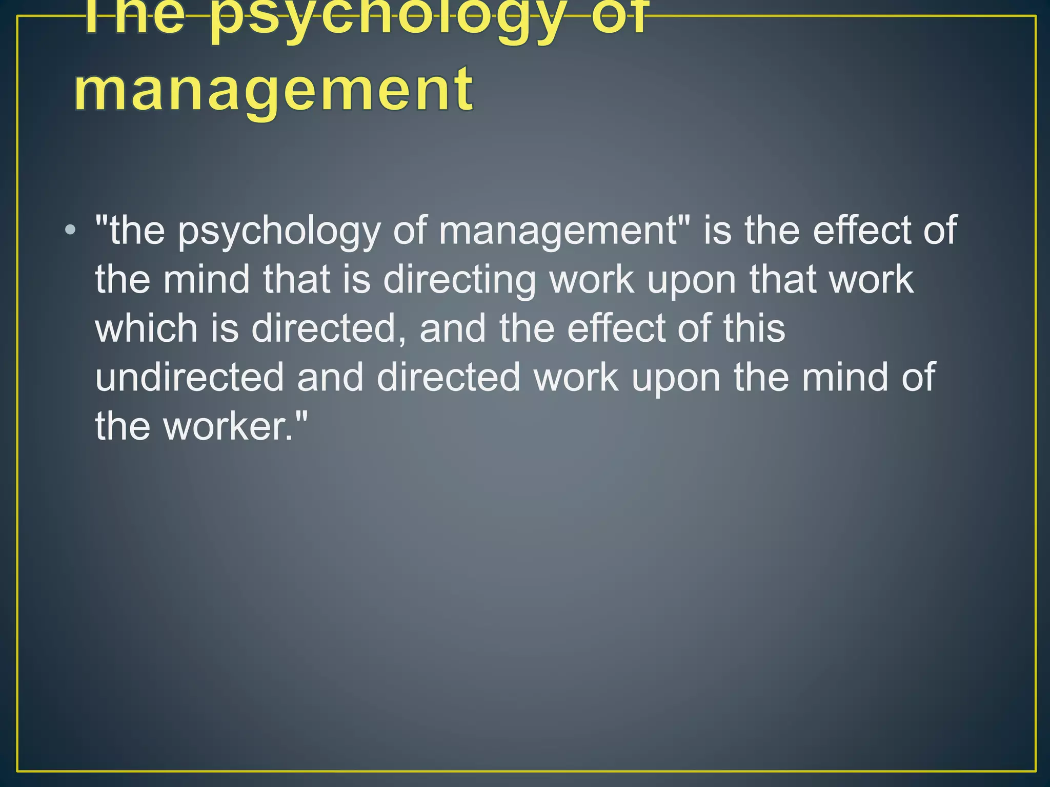 • "the psychology of management" is the effect of
the mind that is directing work upon that work
which is directed, and the effect of this
undirected and directed work upon the mind of
the worker."
 