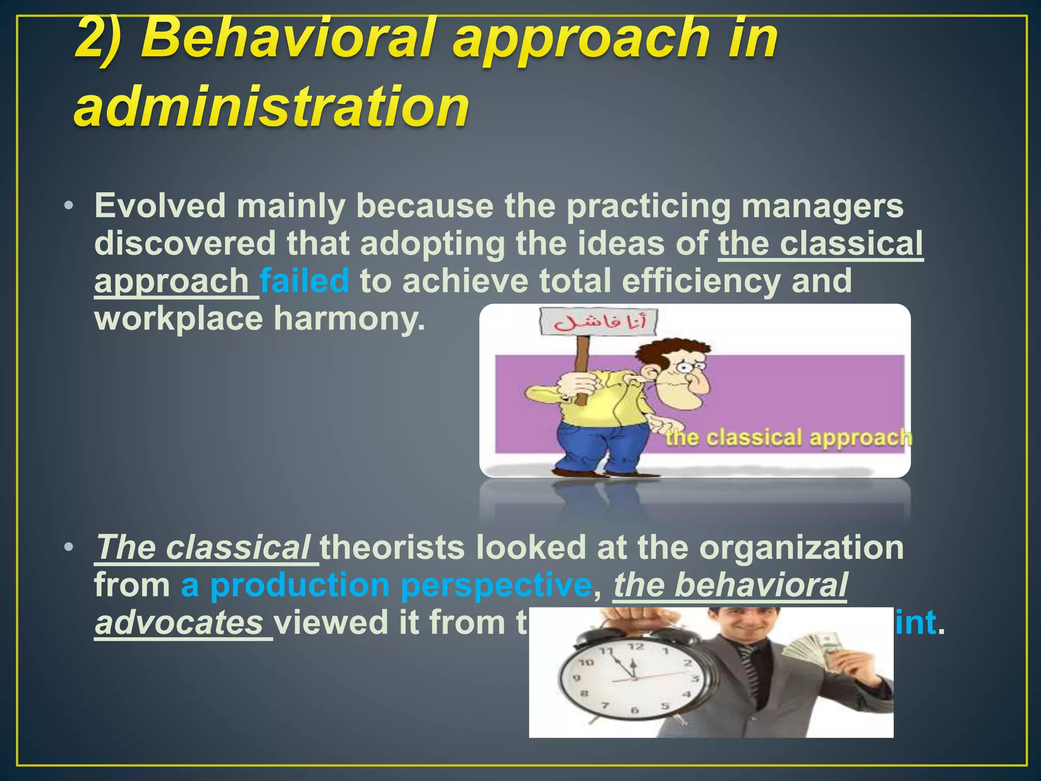 • Evolved mainly because the practicing managers
discovered that adopting the ideas of the classical
approach failed to achieve total efficiency and
workplace harmony.
• The classical theorists looked at the organization
from a production perspective, the behavioral
advocates viewed it from the individual’s viewpoint.
 