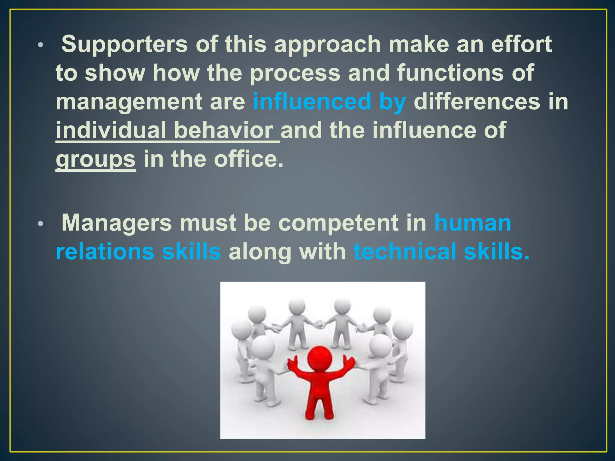 • Supporters of this approach make an effort
to show how the process and functions of
management are influenced by differences in
individual behavior and the influence of
groups in the office.
• Managers must be competent in human
relations skills along with technical skills.
 
