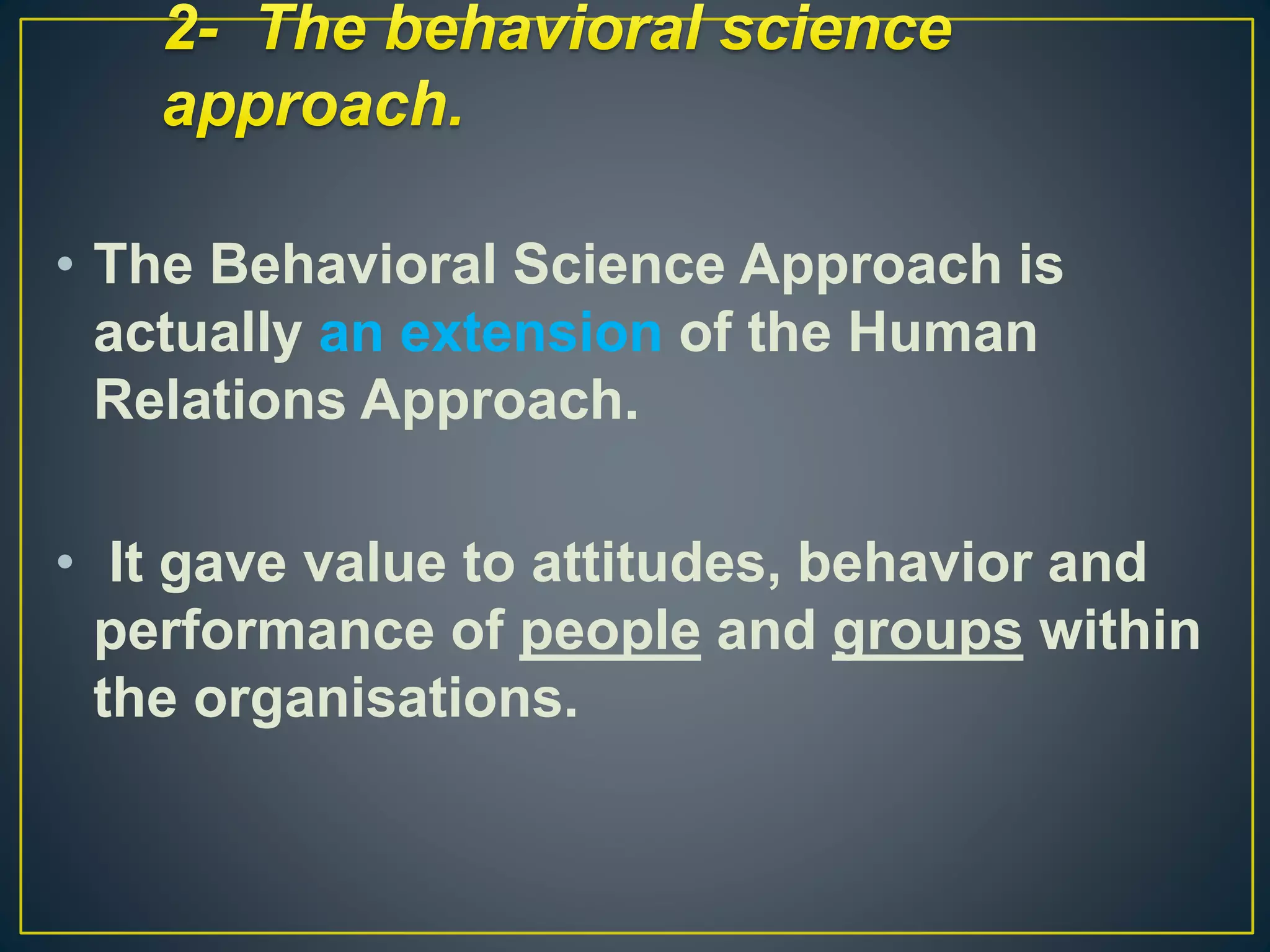 • The Behavioral Science Approach is
actually an extension of the Human
Relations Approach.
• It gave value to attitudes, behavior and
performance of people and groups within
the organisations.
 