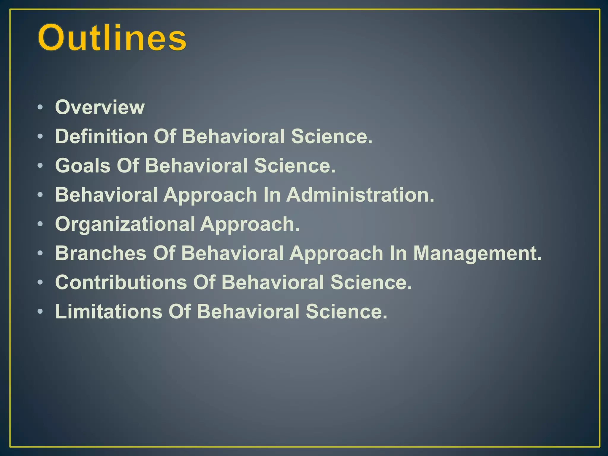 • Overview
• Definition Of Behavioral Science.
• Goals Of Behavioral Science.
• Behavioral Approach In Administration.
• Organizational Approach.
• Branches Of Behavioral Approach In Management.
• Contributions Of Behavioral Science.
• Limitations Of Behavioral Science.
 