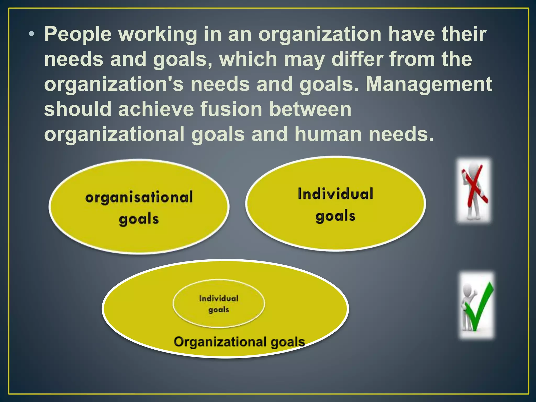 • People working in an organization have their
needs and goals, which may differ from the
organization's needs and goals. Management
should achieve fusion between
organizational goals and human needs.
 