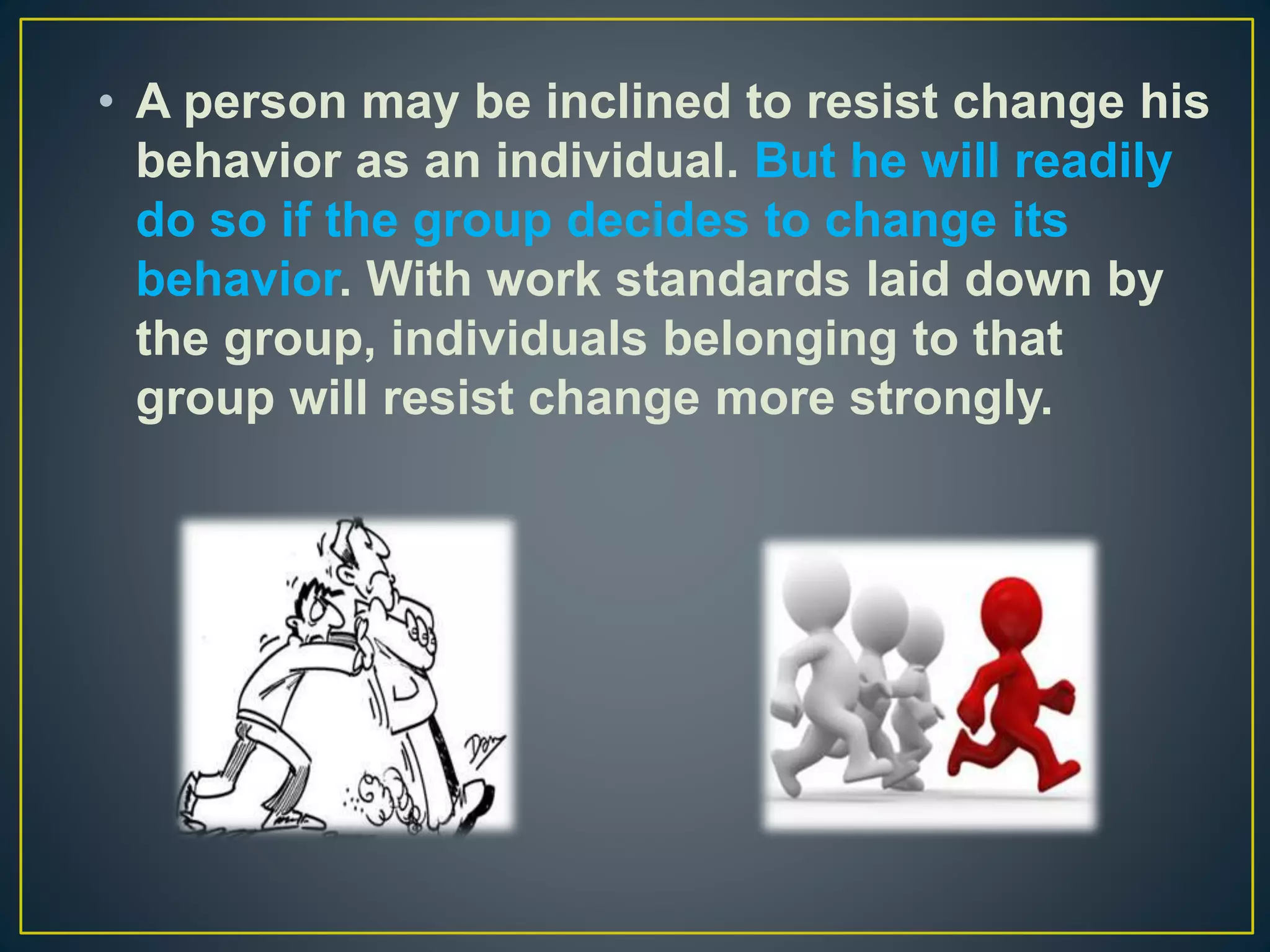 • A person may be inclined to resist change his
behavior as an individual. But he will readily
do so if the group decides to change its
behavior. With work standards laid down by
the group, individuals belonging to that
group will resist change more strongly.
 