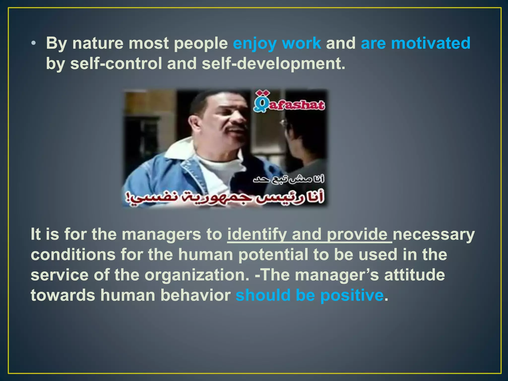 • By nature most people enjoy work and are motivated
by self-control and self-development.
It is for the managers to identify and provide necessary
conditions for the human potential to be used in the
service of the organization. -The manager’s attitude
towards human behavior should be positive.
 