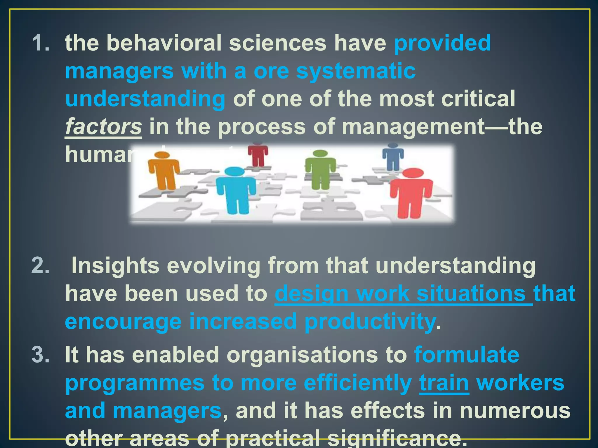 1. the behavioral sciences have provided
managers with a ore systematic
understanding of one of the most critical
factors in the process of management—the
human element.
2. Insights evolving from that understanding
have been used to design work situations that
encourage increased productivity.
3. It has enabled organisations to formulate
programmes to more efficiently train workers
and managers, and it has effects in numerous
other areas of practical significance.
 