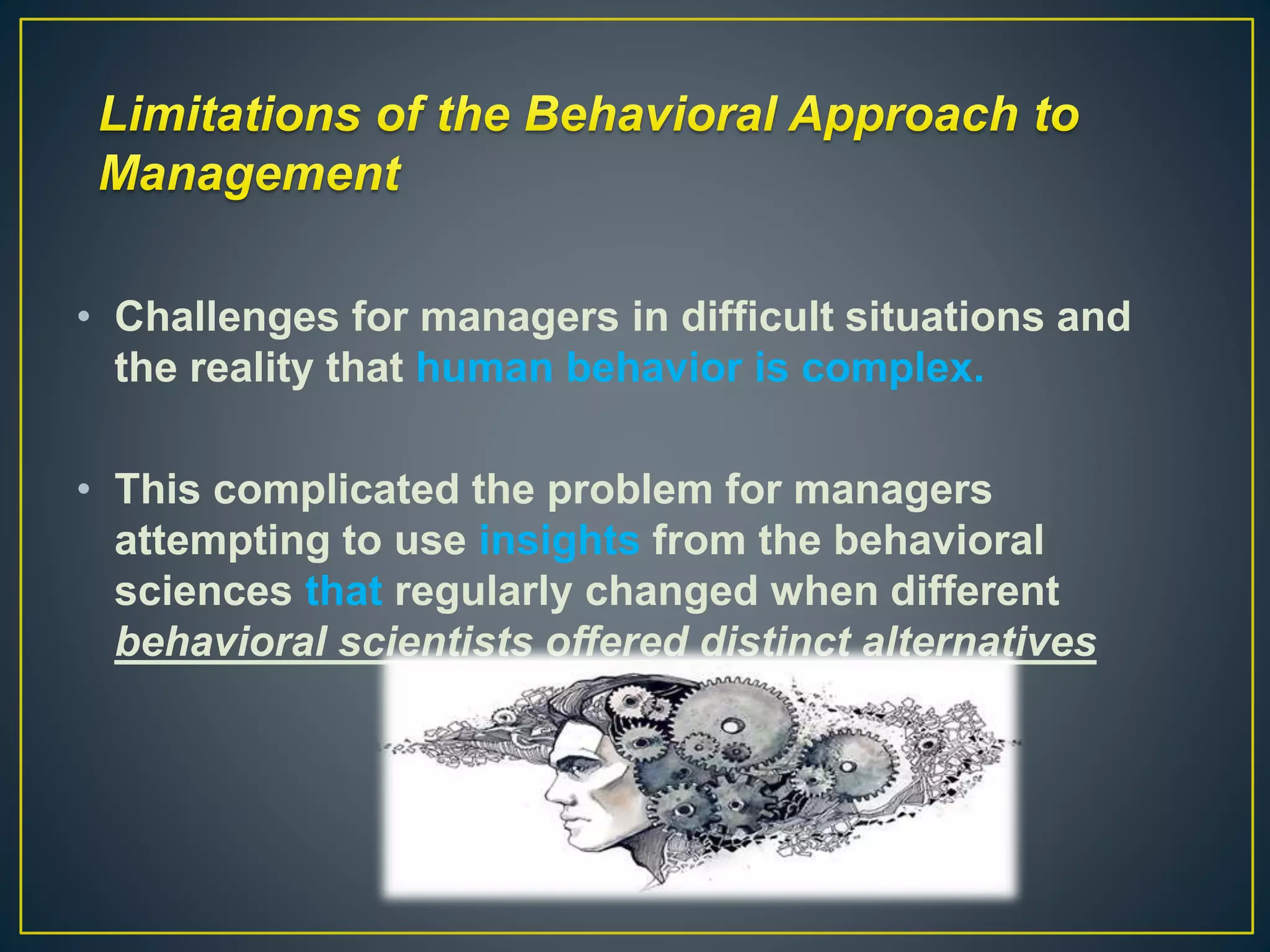 • Challenges for managers in difficult situations and
the reality that human behavior is complex.
• This complicated the problem for managers
attempting to use insights from the behavioral
sciences that regularly changed when different
behavioral scientists offered distinct alternatives
 