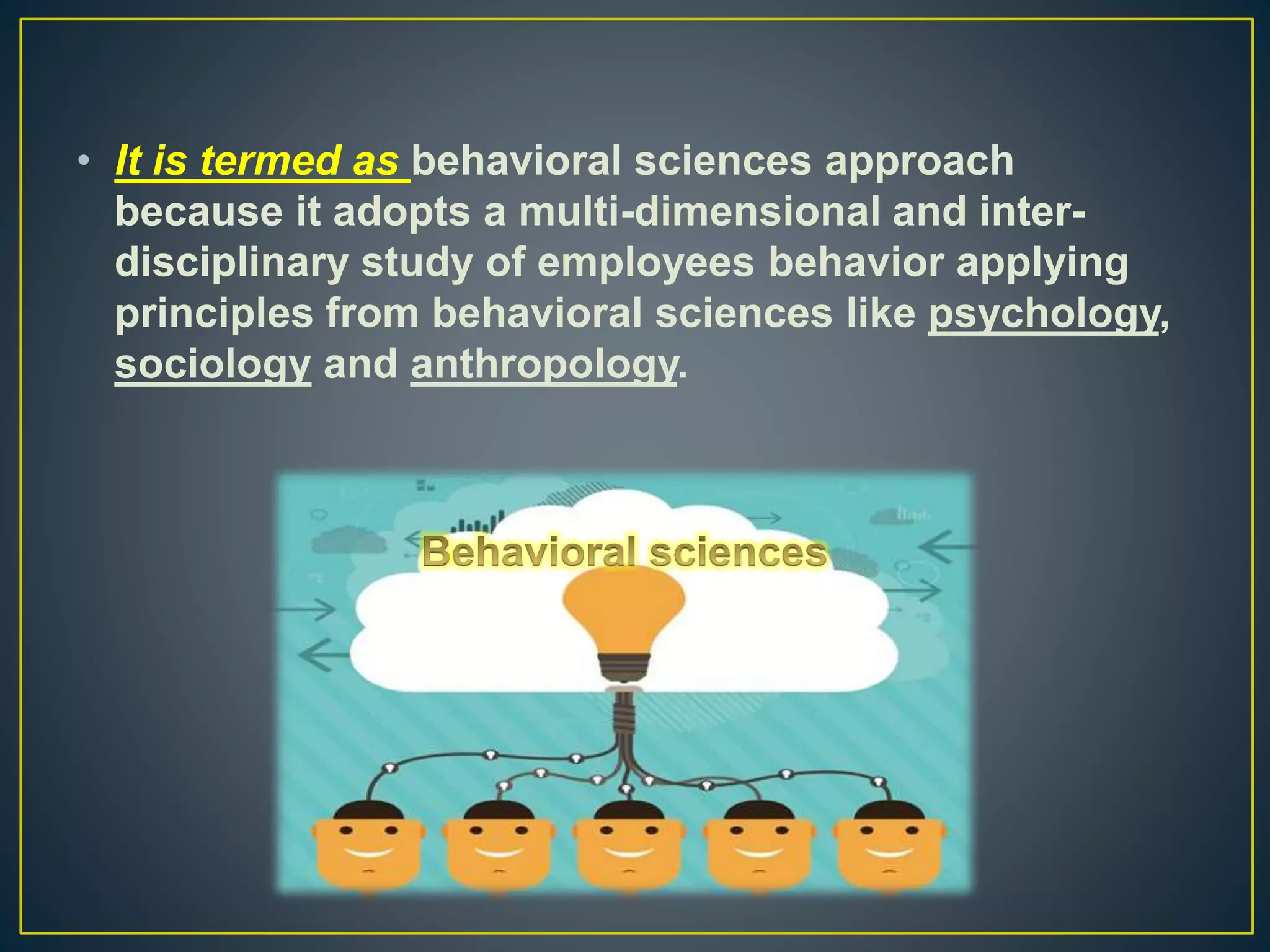 • It is termed as behavioral sciences approach
because it adopts a multi-dimensional and inter-
disciplinary study of employees behavior applying
principles from behavioral sciences like psychology,
sociology and anthropology.
 