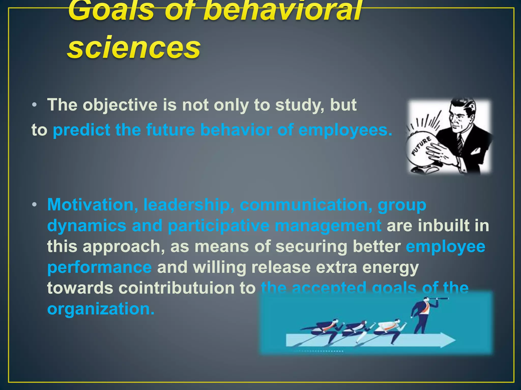 • The objective is not only to study, but
to predict the future behavior of employees.
• Motivation, leadership, communication, group
dynamics and participative management are inbuilt in
this approach, as means of securing better employee
performance and willing release extra energy
towards cointributuion to the accepted goals of the
organization.
 