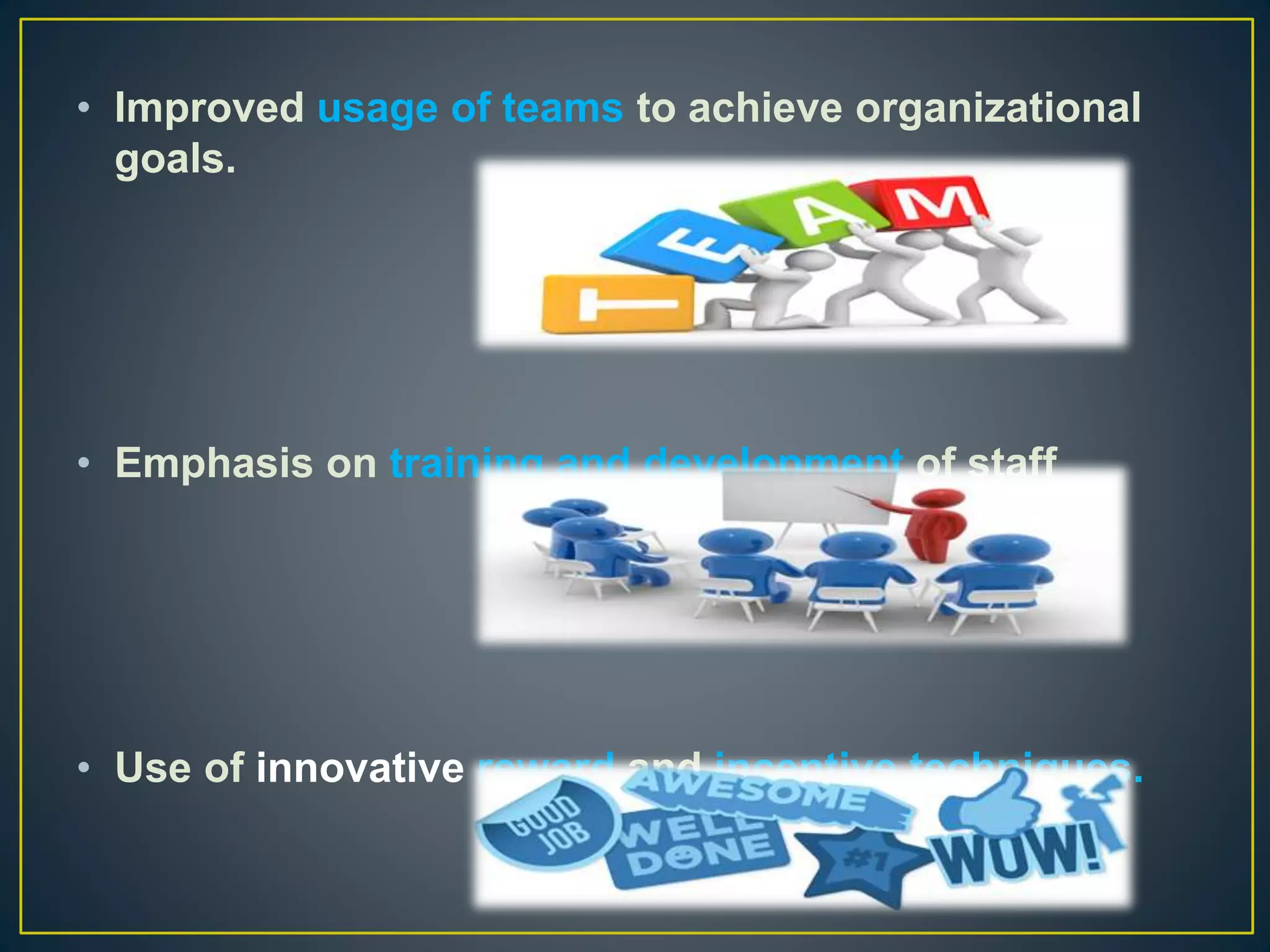 • Improved usage of teams to achieve organizational
goals.
• Emphasis on training and development of staff
• Use of innovative reward and incentive techniques.
 