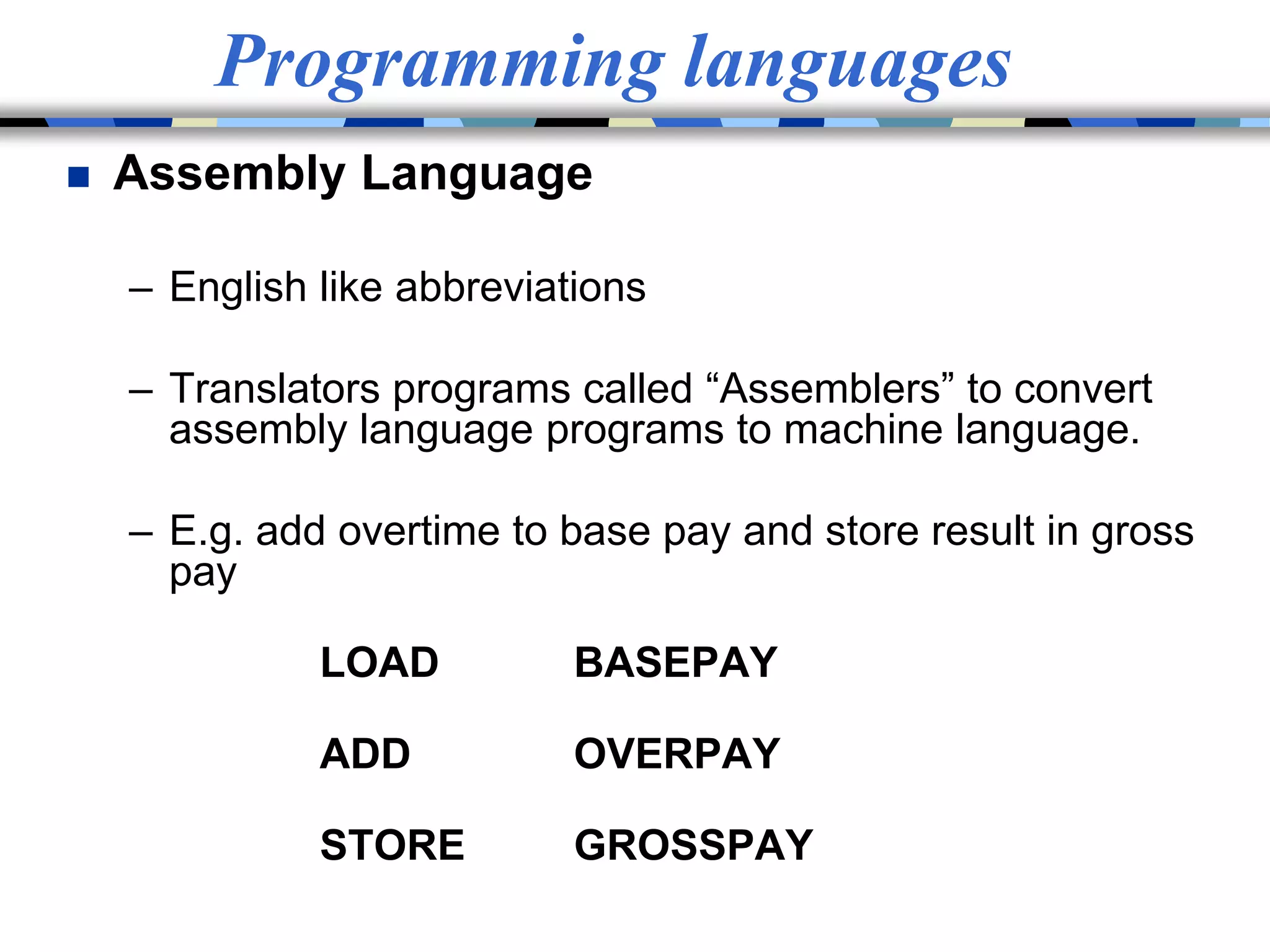 Programming languages
 Assembly Language
– English like abbreviations
– Translators programs called “Assemblers” to convert
assembly language programs to machine language.
– E.g. add overtime to base pay and store result in gross
pay
LOAD BASEPAY
ADD OVERPAY
STORE GROSSPAY
 