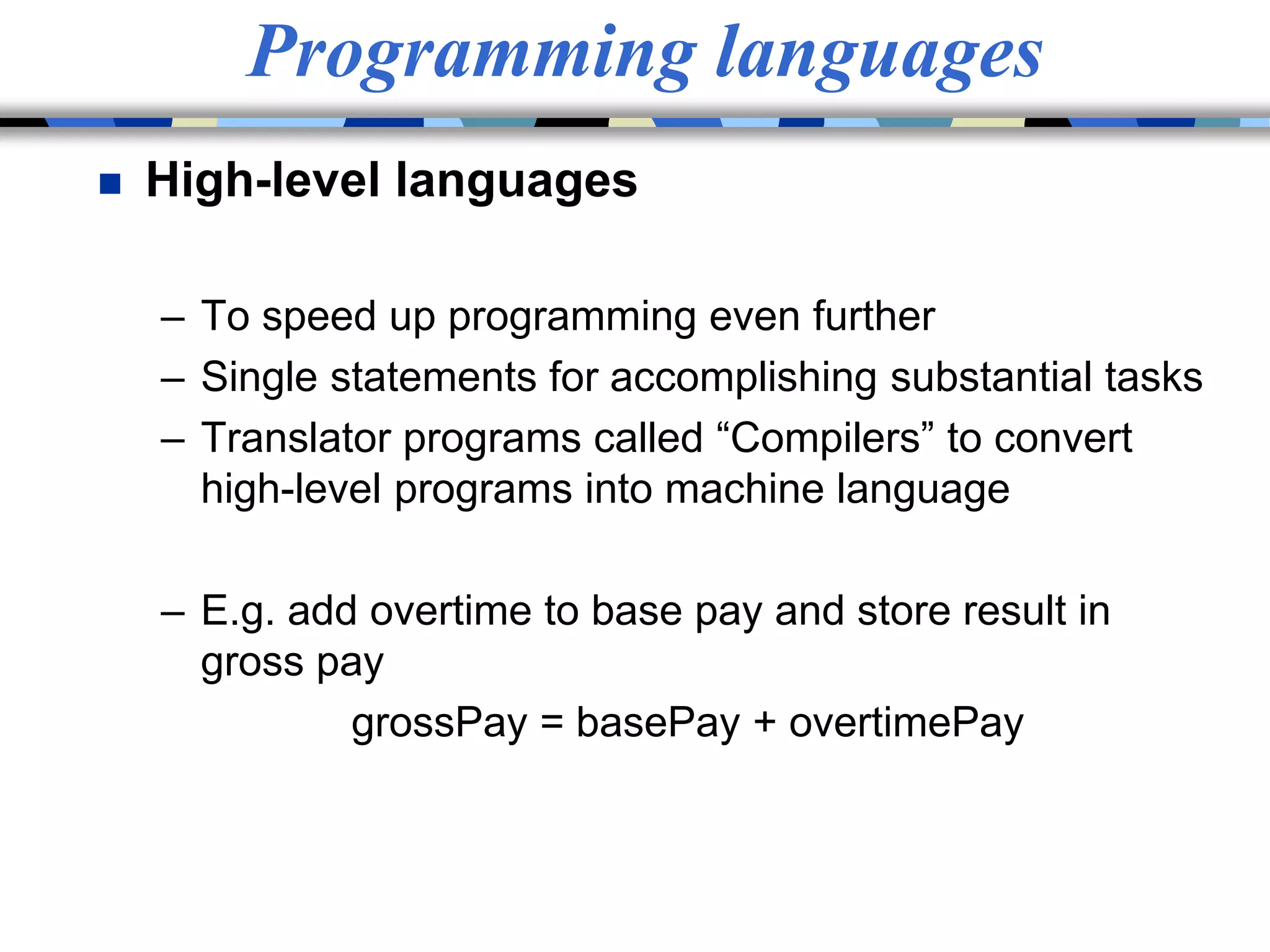 Programming languages
 High-level languages
– To speed up programming even further
– Single statements for accomplishing substantial tasks
– Translator programs called “Compilers” to convert
high-level programs into machine language
– E.g. add overtime to base pay and store result in
gross pay
grossPay = basePay + overtimePay
 