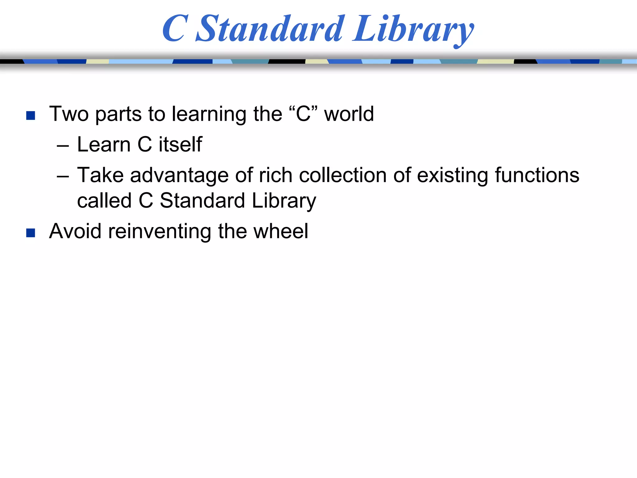 C Standard Library
 Two parts to learning the “C” world
– Learn C itself
– Take advantage of rich collection of existing functions
called C Standard Library
 Avoid reinventing the wheel
 