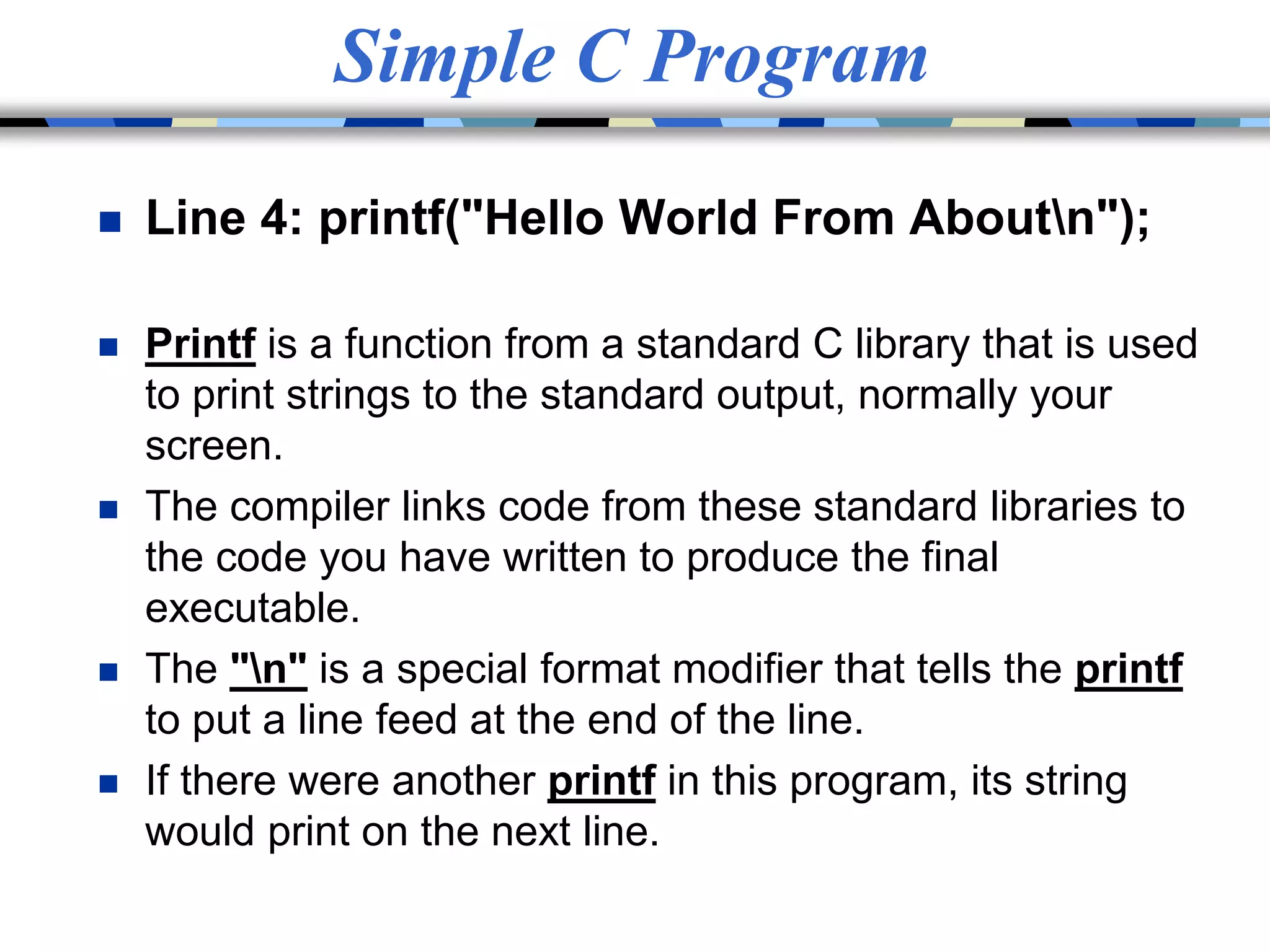Simple C Program
 Line 4: printf("Hello World From Aboutn");
 Printf is a function from a standard C library that is used
to print strings to the standard output, normally your
screen.
 The compiler links code from these standard libraries to
the code you have written to produce the final
executable.
 The "n" is a special format modifier that tells the printf
to put a line feed at the end of the line.
 If there were another printf in this program, its string
would print on the next line.
 