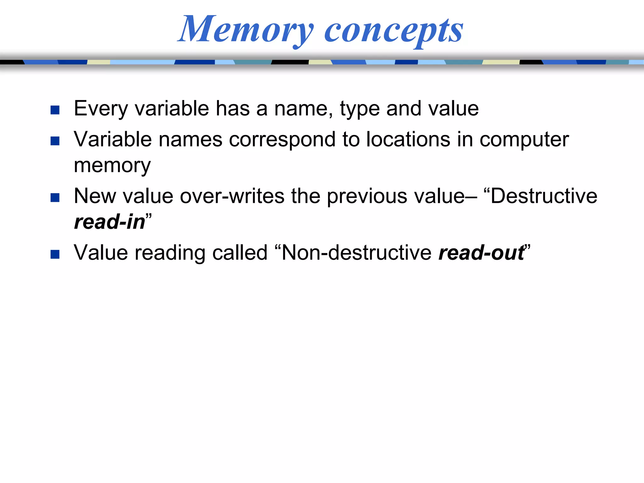 Memory concepts
 Every variable has a name, type and value
 Variable names correspond to locations in computer
memory
 New value over-writes the previous value– “Destructive
read-in”
 Value reading called “Non-destructive read-out”
 