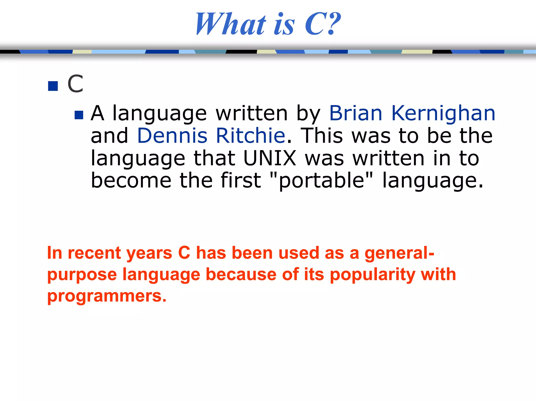 What is C?
 C
 A language written by Brian Kernighan
and Dennis Ritchie. This was to be the
language that UNIX was written in to
become the first "portable" language.
In recent years C has been used as a general-
purpose language because of its popularity with
programmers.
 