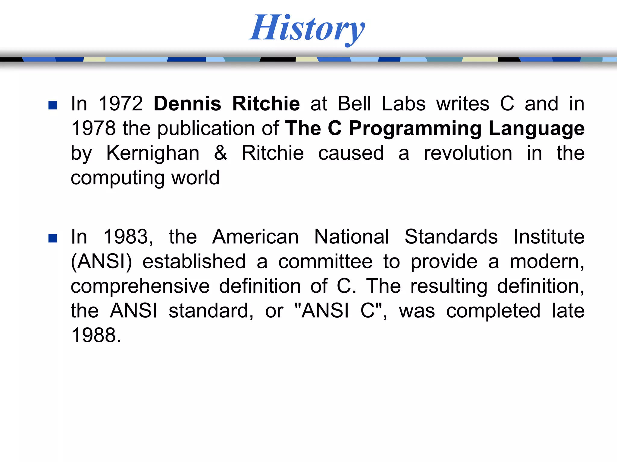 History
 In 1972 Dennis Ritchie at Bell Labs writes C and in
1978 the publication of The C Programming Language
by Kernighan & Ritchie caused a revolution in the
computing world
 In 1983, the American National Standards Institute
(ANSI) established a committee to provide a modern,
comprehensive definition of C. The resulting definition,
the ANSI standard, or "ANSI C", was completed late
1988.
 