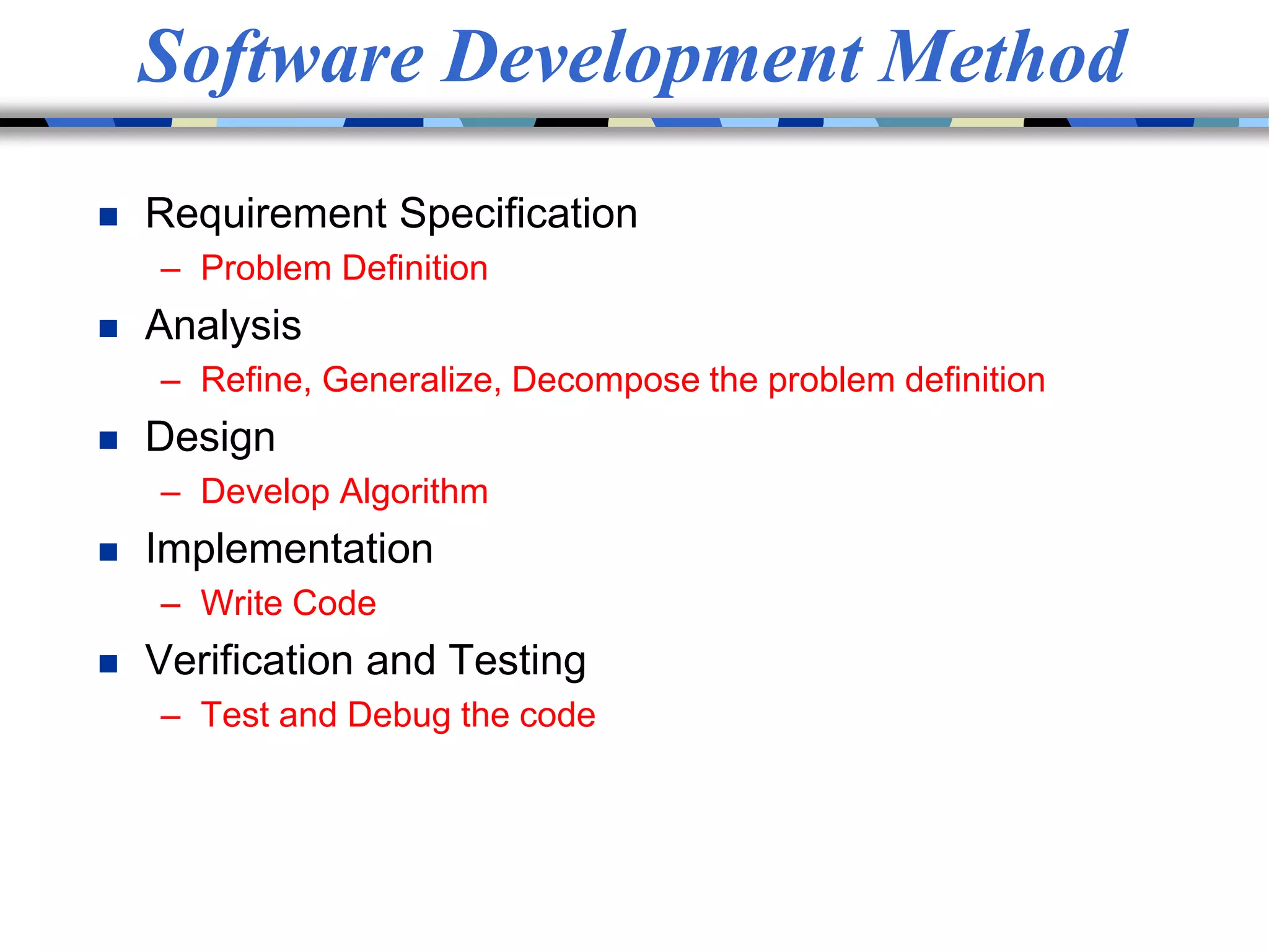Software Development Method
 Requirement Specification
– Problem Definition
 Analysis
– Refine, Generalize, Decompose the problem definition
 Design
– Develop Algorithm
 Implementation
– Write Code
 Verification and Testing
– Test and Debug the code
 