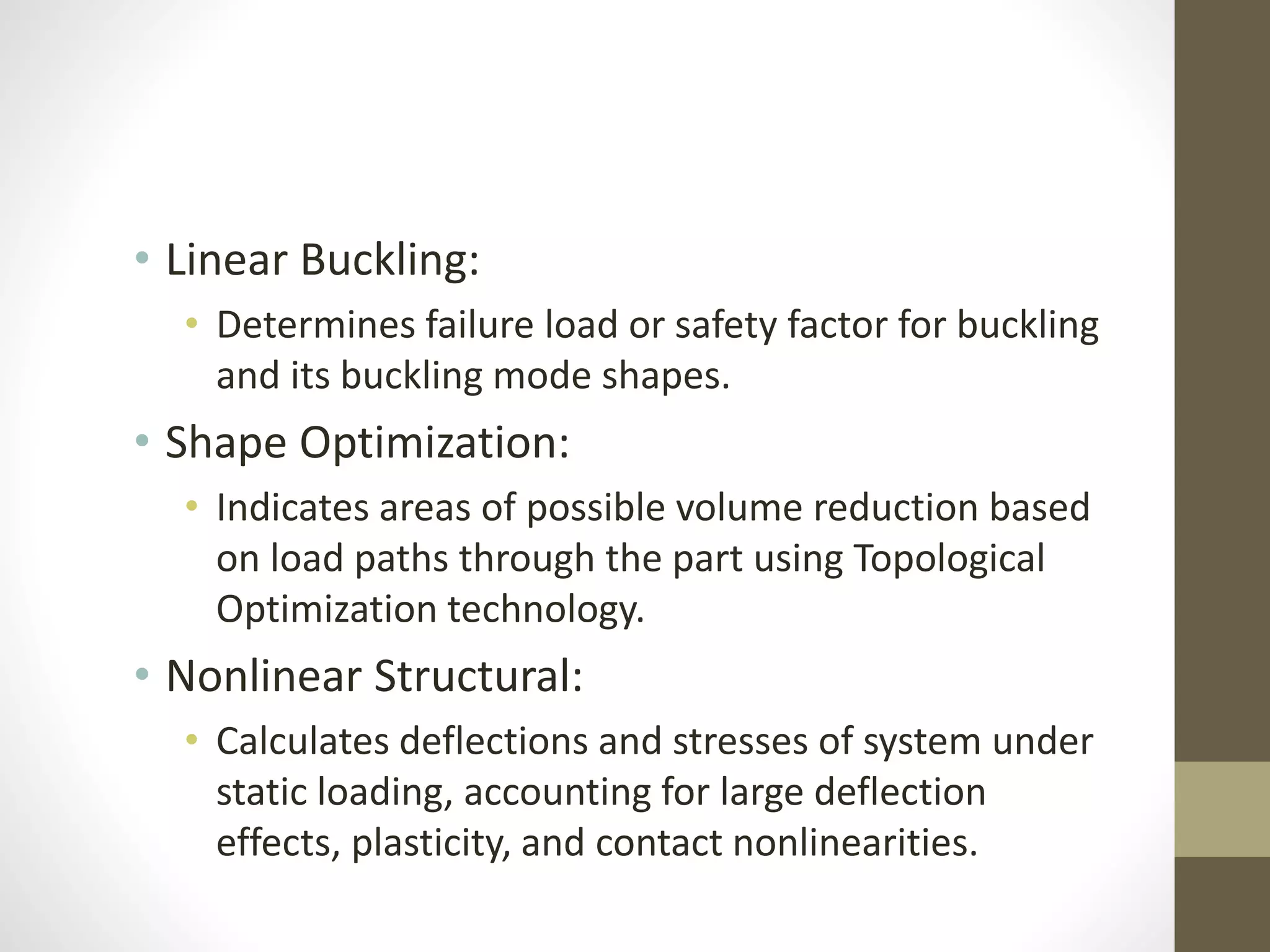 • Linear Buckling:
• Determines failure load or safety factor for buckling
and its buckling mode shapes.
• Shape Optimization:
• Indicates areas of possible volume reduction based
on load paths through the part using Topological
Optimization technology.
• Nonlinear Structural:
• Calculates deflections and stresses of system under
static loading, accounting for large deflection
effects, plasticity, and contact nonlinearities.
 