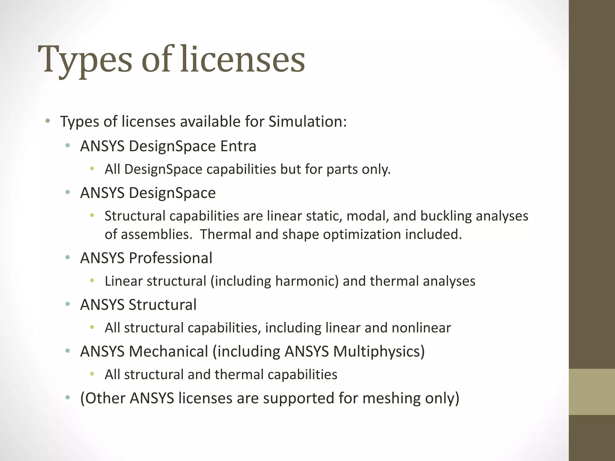 Types of licenses
• Types of licenses available for Simulation:
• ANSYS DesignSpace Entra
• All DesignSpace capabilities but for parts only.
• ANSYS DesignSpace
• Structural capabilities are linear static, modal, and buckling analyses
of assemblies. Thermal and shape optimization included.
• ANSYS Professional
• Linear structural (including harmonic) and thermal analyses
• ANSYS Structural
• All structural capabilities, including linear and nonlinear
• ANSYS Mechanical (including ANSYS Multiphysics)
• All structural and thermal capabilities
• (Other ANSYS licenses are supported for meshing only)
 
