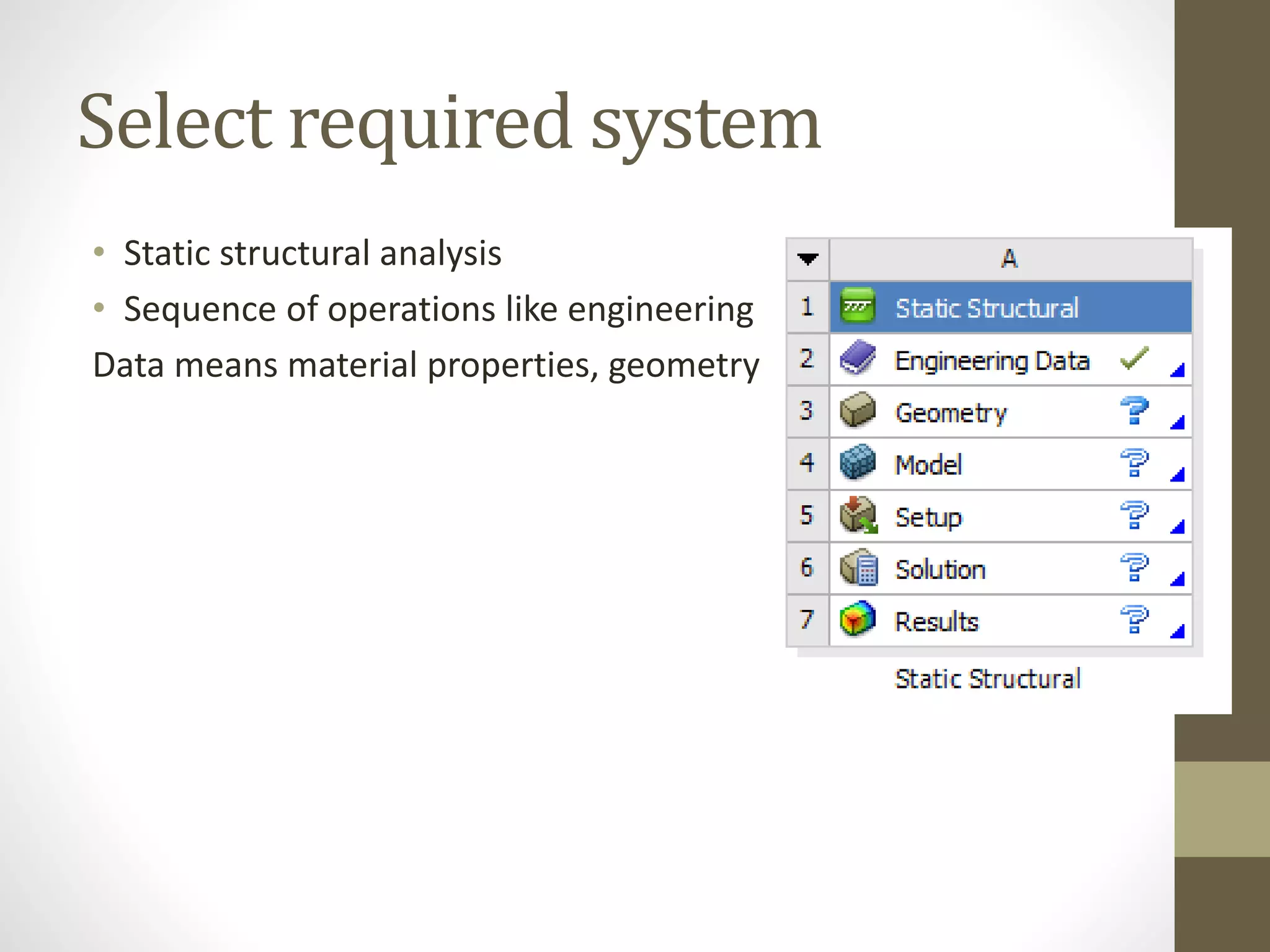 Select required system
• Static structural analysis
• Sequence of operations like engineering
Data means material properties, geometry
 