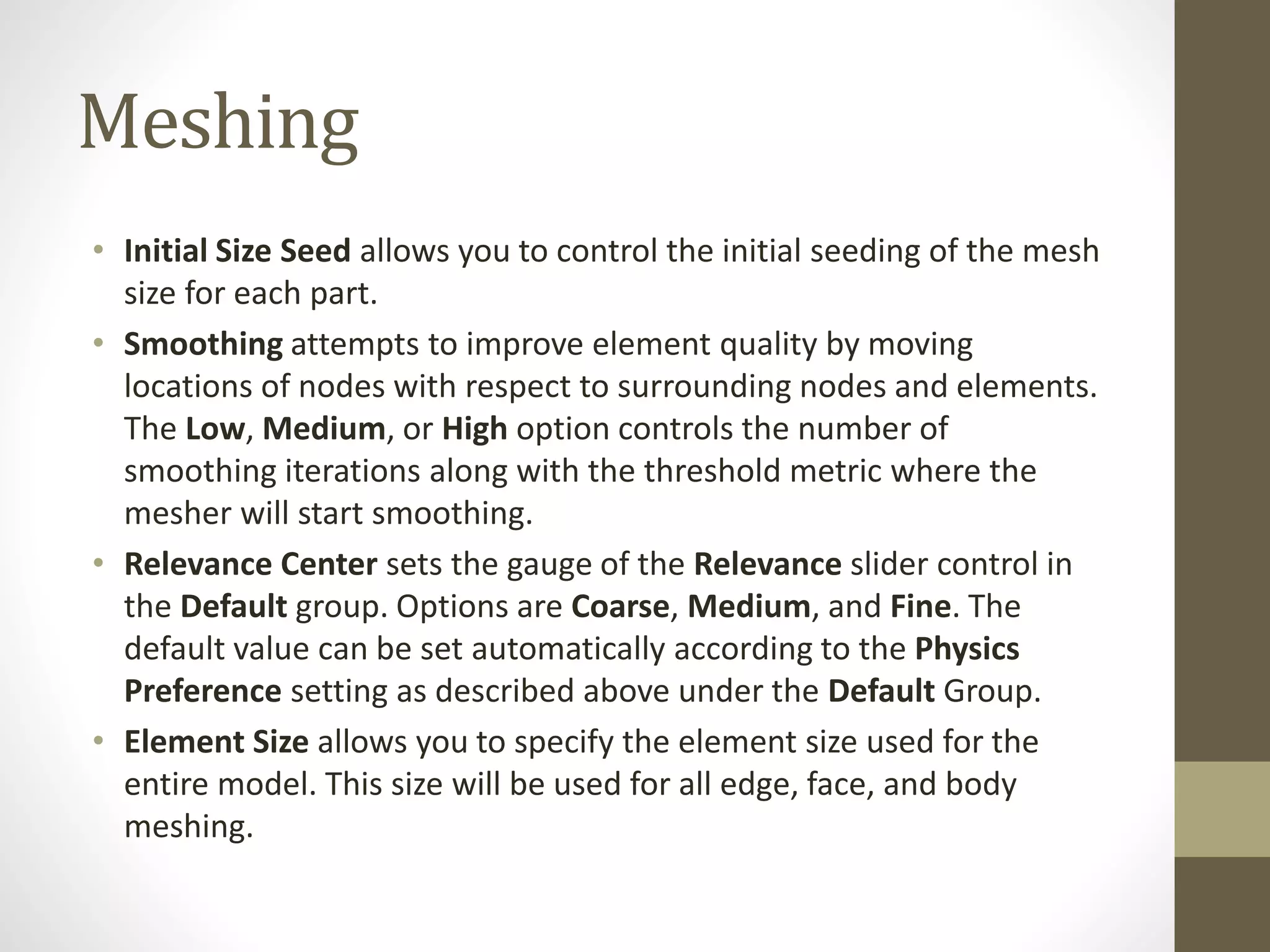 Meshing
• Initial Size Seed allows you to control the initial seeding of the mesh
size for each part.
• Smoothing attempts to improve element quality by moving
locations of nodes with respect to surrounding nodes and elements.
The Low, Medium, or High option controls the number of
smoothing iterations along with the threshold metric where the
mesher will start smoothing.
• Relevance Center sets the gauge of the Relevance slider control in
the Default group. Options are Coarse, Medium, and Fine. The
default value can be set automatically according to the Physics
Preference setting as described above under the Default Group.
• Element Size allows you to specify the element size used for the
entire model. This size will be used for all edge, face, and body
meshing.
 