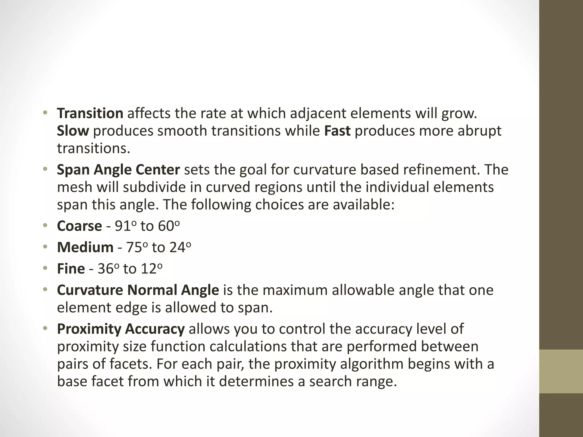 • Transition affects the rate at which adjacent elements will grow.
Slow produces smooth transitions while Fast produces more abrupt
transitions.
• Span Angle Center sets the goal for curvature based refinement. The
mesh will subdivide in curved regions until the individual elements
span this angle. The following choices are available:
• Coarse - 91o to 60o
• Medium - 75o to 24o
• Fine - 36o to 12o
• Curvature Normal Angle is the maximum allowable angle that one
element edge is allowed to span.
• Proximity Accuracy allows you to control the accuracy level of
proximity size function calculations that are performed between
pairs of facets. For each pair, the proximity algorithm begins with a
base facet from which it determines a search range.
 