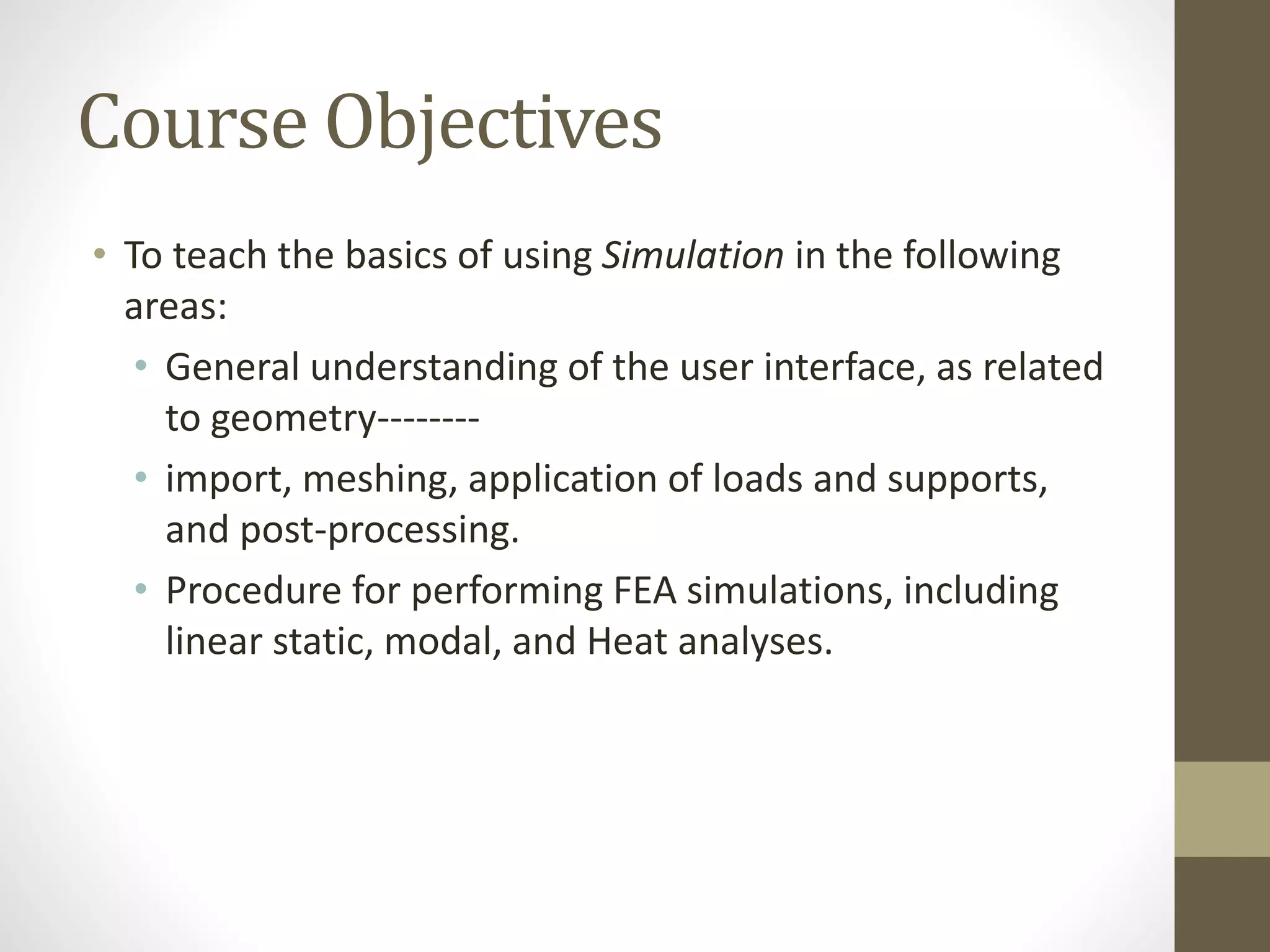 Course Objectives
• To teach the basics of using Simulation in the following
areas:
• General understanding of the user interface, as related
to geometry--------
• import, meshing, application of loads and supports,
and post-processing.
• Procedure for performing FEA simulations, including
linear static, modal, and Heat analyses.
 