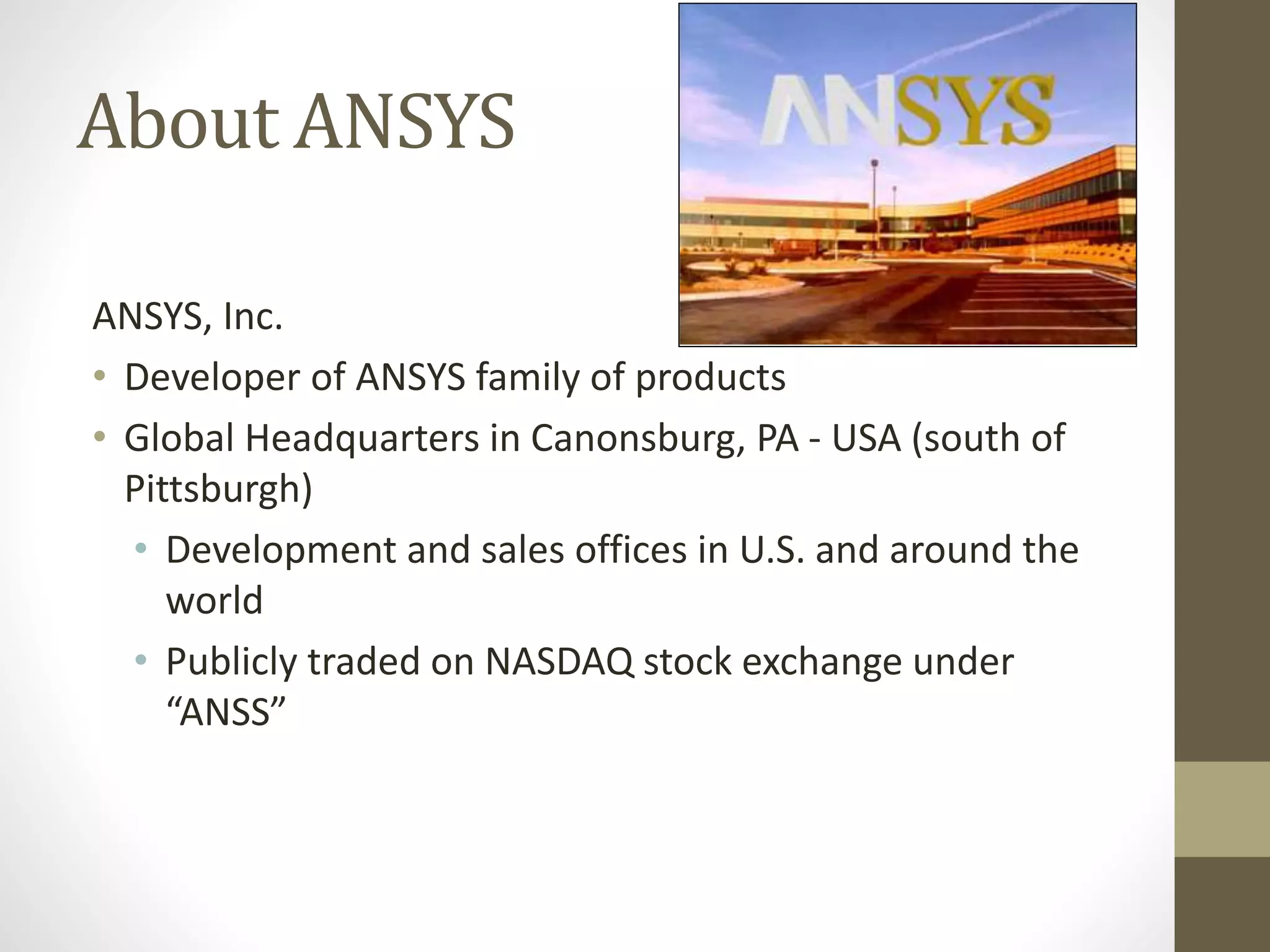 About ANSYS
ANSYS, Inc.
• Developer of ANSYS family of products
• Global Headquarters in Canonsburg, PA - USA (south of
Pittsburgh)
• Development and sales offices in U.S. and around the
world
• Publicly traded on NASDAQ stock exchange under
“ANSS”
 