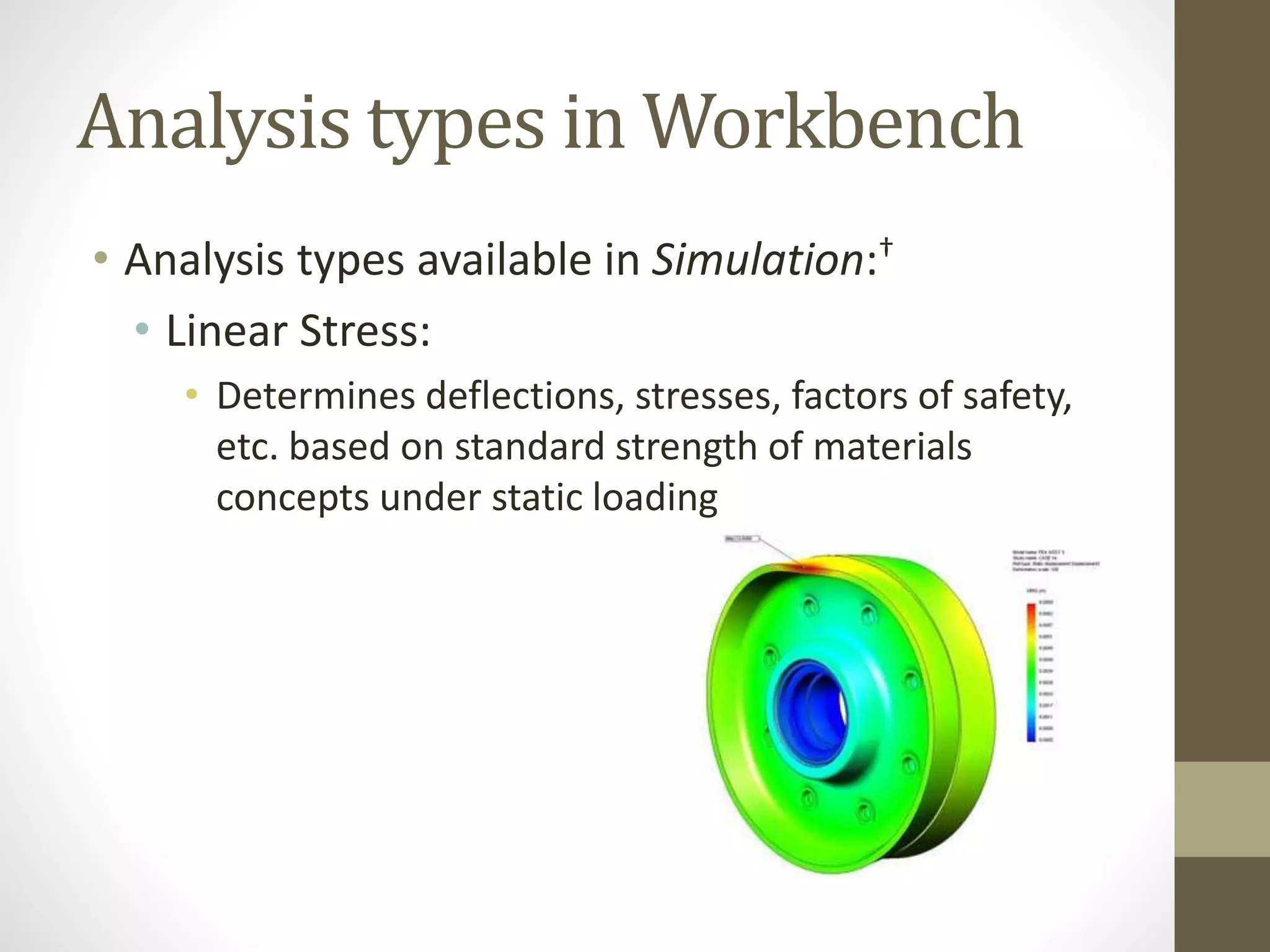Analysis types in Workbench
• Analysis types available in Simulation:†
• Linear Stress:
• Determines deflections, stresses, factors of safety,
etc. based on standard strength of materials
concepts under static loading
 