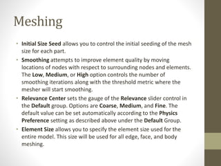 Meshing
• Initial Size Seed allows you to control the initial seeding of the mesh
size for each part.
• Smoothing attempts to improve element quality by moving
locations of nodes with respect to surrounding nodes and elements.
The Low, Medium, or High option controls the number of
smoothing iterations along with the threshold metric where the
mesher will start smoothing.
• Relevance Center sets the gauge of the Relevance slider control in
the Default group. Options are Coarse, Medium, and Fine. The
default value can be set automatically according to the Physics
Preference setting as described above under the Default Group.
• Element Size allows you to specify the element size used for the
entire model. This size will be used for all edge, face, and body
meshing.
 
