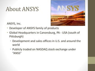 About ANSYS
ANSYS, Inc.
• Developer of ANSYS family of products
• Global Headquarters in Canonsburg, PA - USA (south of
Pittsburgh)
• Development and sales offices in U.S. and around the
world
• Publicly traded on NASDAQ stock exchange under
“ANSS”
 