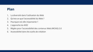 Plan
1. La diversité dans l'utilisation du Web
2. Qu'est-ce que l'accessibilité du Web ?
3. Pourquoi est elle importante ?
4. L’approche du W3C
5. Règles pour l'accessibilité des contenus Web (WCAG) 2.0
6. Accessibilité dans les outils de création
2
 