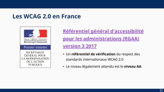 Les WCAG 2.0 en France
Référentiel général d'accessibilité
pour les administrations (RGAA)
version 3 2017
• Un référentiel de vérification du respect des
standards internationaux WCAG 2.0
• Le niveau légalement attendu est le niveau AA
21
 