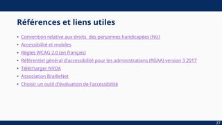 Références et liens utiles
• Convention relative aux droits des personnes handicapées (NU)
• Accessibilité et mobiles
• Règles WCAG 2.0 (en français)
• Référentiel général d'accessibilité pour les administrations (RGAA) version 3 2017
• Télécharger NVDA
• Association BrailleNet
• Choisir un outil d'évaluation de l'accessibilité
27
 